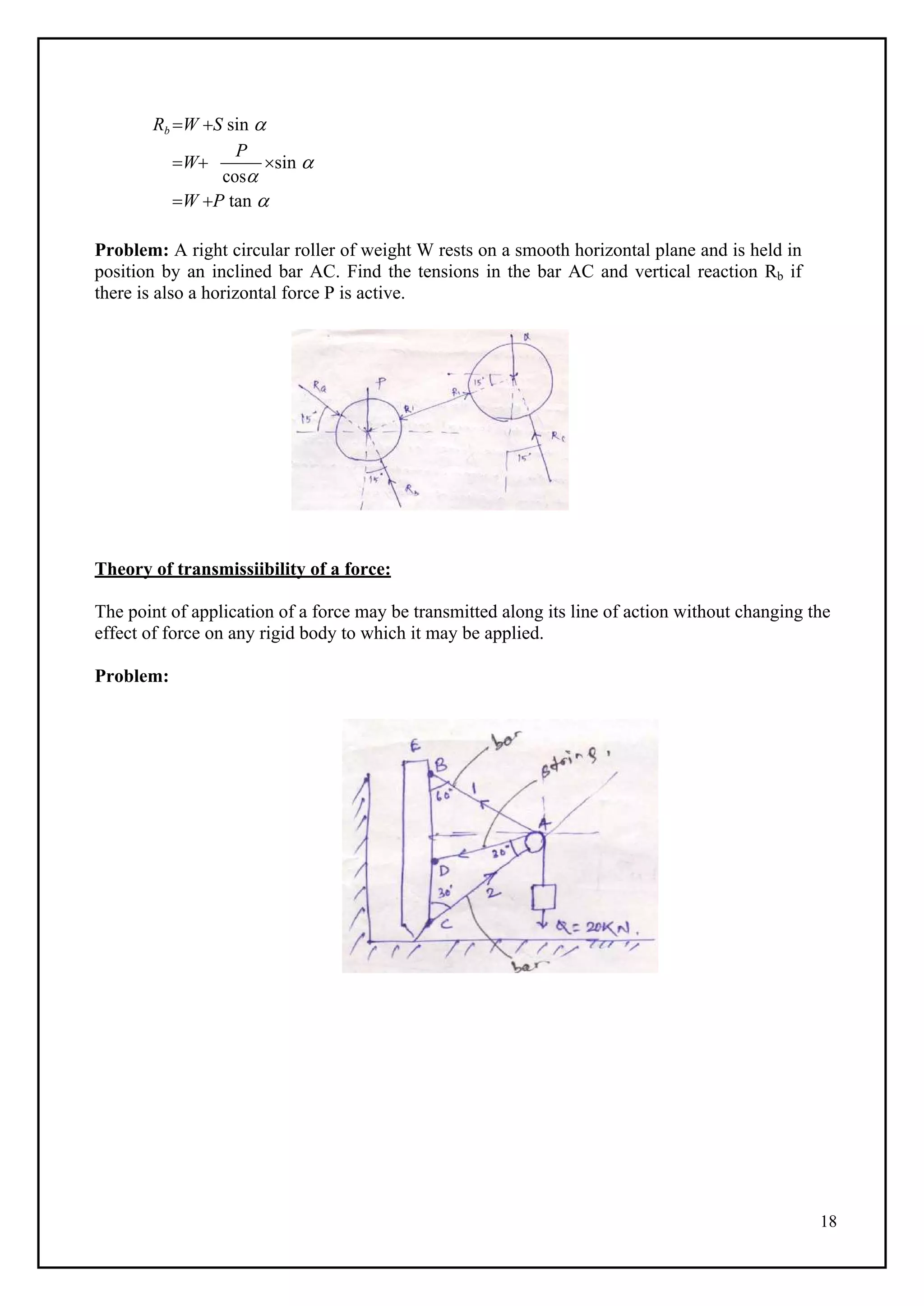 18
Rb W S sin 
W
P
cos
sin 
W P tan 
Problem: A right circular roller of weight W rests on a smooth horizontal plane and is held in
position by an inclined bar AC. Find the tensions in the bar AC and vertical reaction Rb if
there is also a horizontal force P is active.
Theory of transmissiibility of a force:
The point of application of a force may be transmitted along its line of action without changing the
effect of force on any rigid body to which it may be applied.
Problem:
 