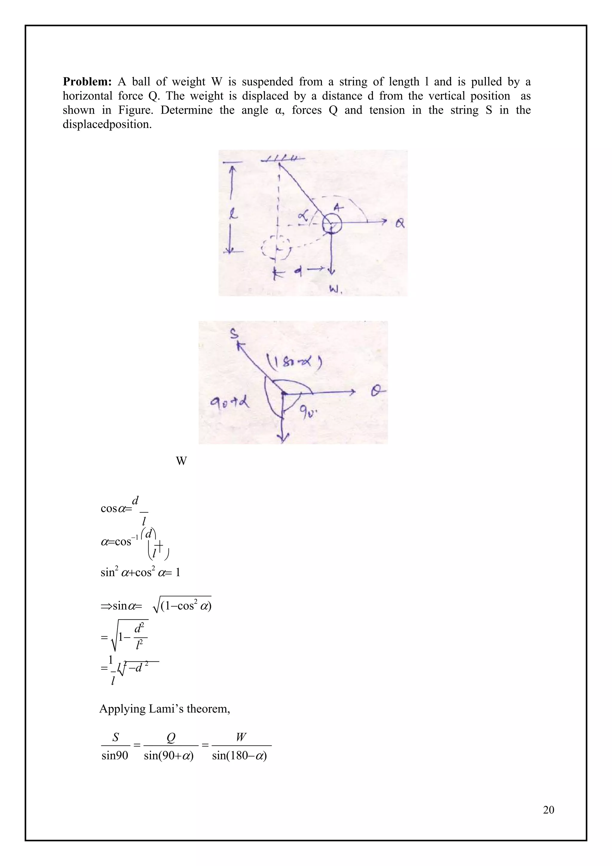 20
l
Problem: A ball of weight W is suspended from a string of length l and is pulled by a
horizontal force Q. The weight is displaced by a distance d from the vertical position as
shown in Figure. Determine the angle α, forces Q and tension in the string S in the
displacedposition.
W
cos
d
l
cos1 d
 
sin2
cos2
 1
sin

(1cos2
)

1
l 2
d 2
l
Applying Lami’s theorem,
S

Q

W
sin90 sin(90) sin(180)
1
d2
l2
 