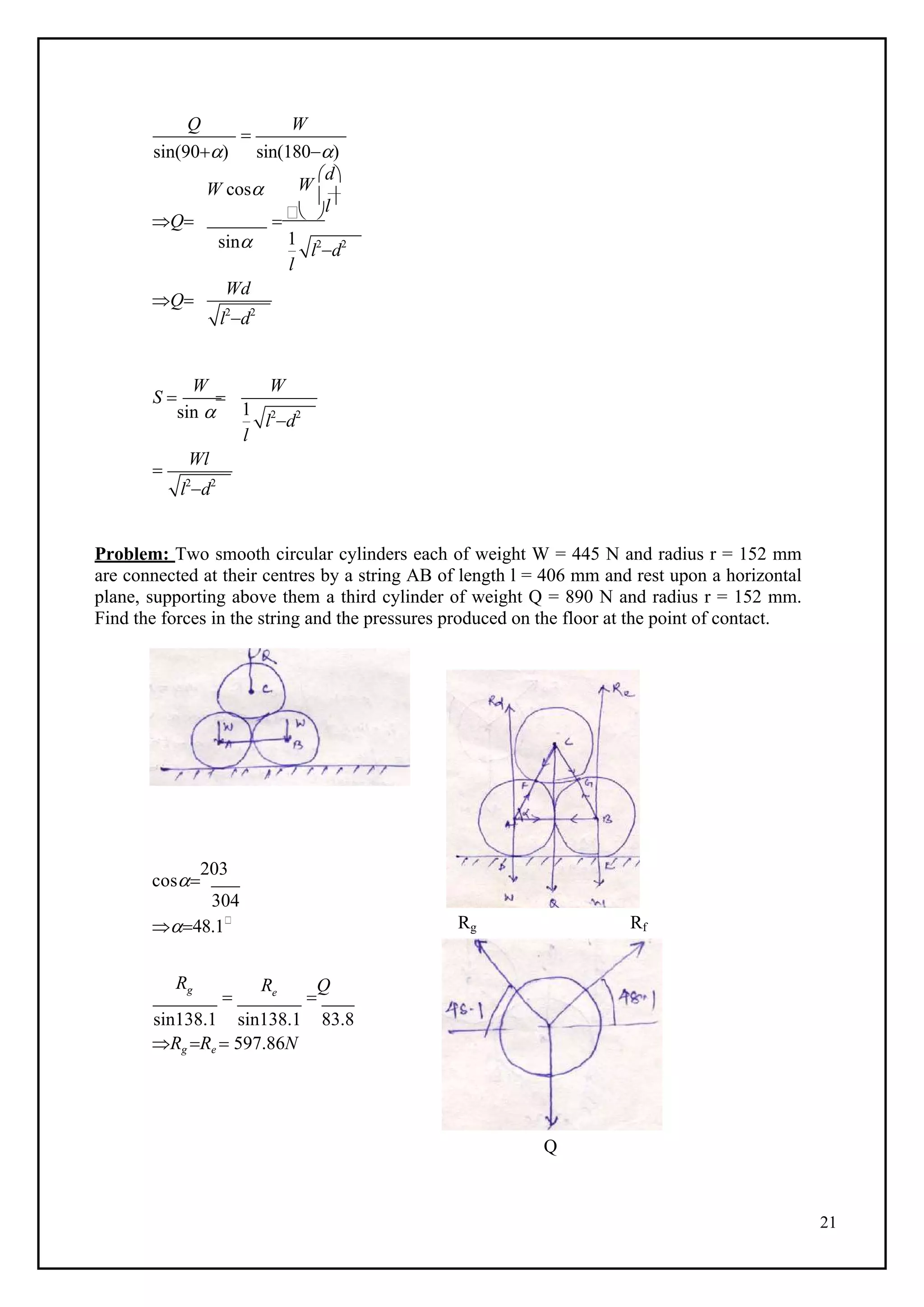 21
1
l2
d2
l2
d2
1
l2
d2
l2
d2
W
Q

W
sin(90) sin(180)
W
d
W cos l
Q   
sin
l
Q
Wd
S 
sin 

l

Wl
Problem: Two smooth circular cylinders each of weight W = 445 N and radius r = 152 mm
are connected at their centres by a string AB of length l = 406 mm and rest upon a horizontal
plane, supporting above them a third cylinder of weight Q = 890 N and radius r = 152 mm.
Find the forces in the string and the pressures produced on the floor at the point of contact.
cos
203
304
48.1 Rg Rf
Rg

Re

Q
sin138.1 sin138.1 83.8
Rg Re  597.86N
Q
W
 