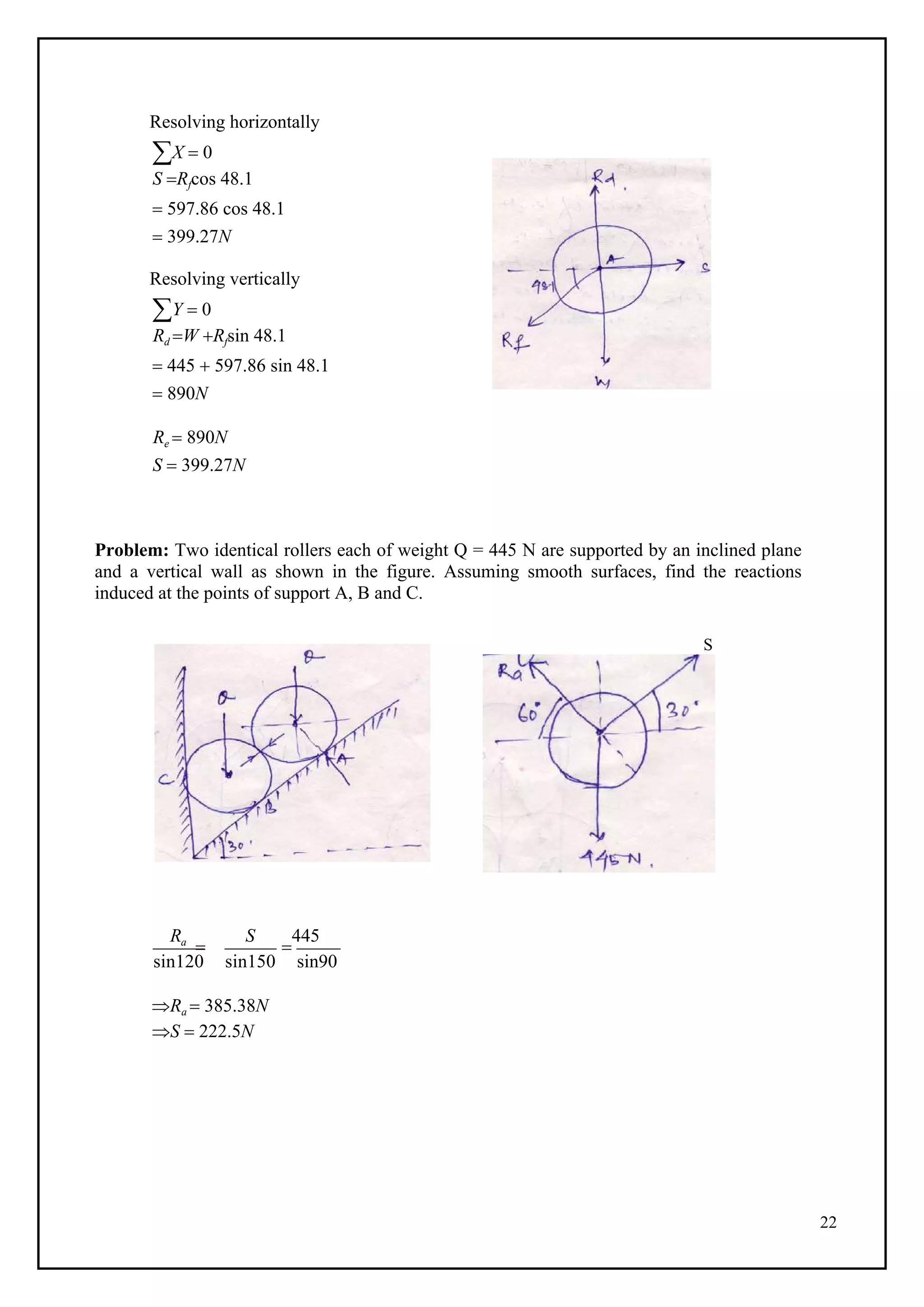 22
Resolving horizontally
X  0
S Rfcos 48.1
 597.86 cos 48.1
 399.27N
Resolving vertically
Y  0
Rd W Rfsin 48.1
 445  597.86 sin 48.1
 890N
Re  890N
S  399.27N
Problem: Two identical rollers each of weight Q = 445 N are supported by an inclined plane
and a vertical wall as shown in the figure. Assuming smooth surfaces, find the reactions
induced at the points of support A, B and C.
S
Ra

S

445
sin120 sin150 sin90
Ra  385.38N
S  222.5N
 