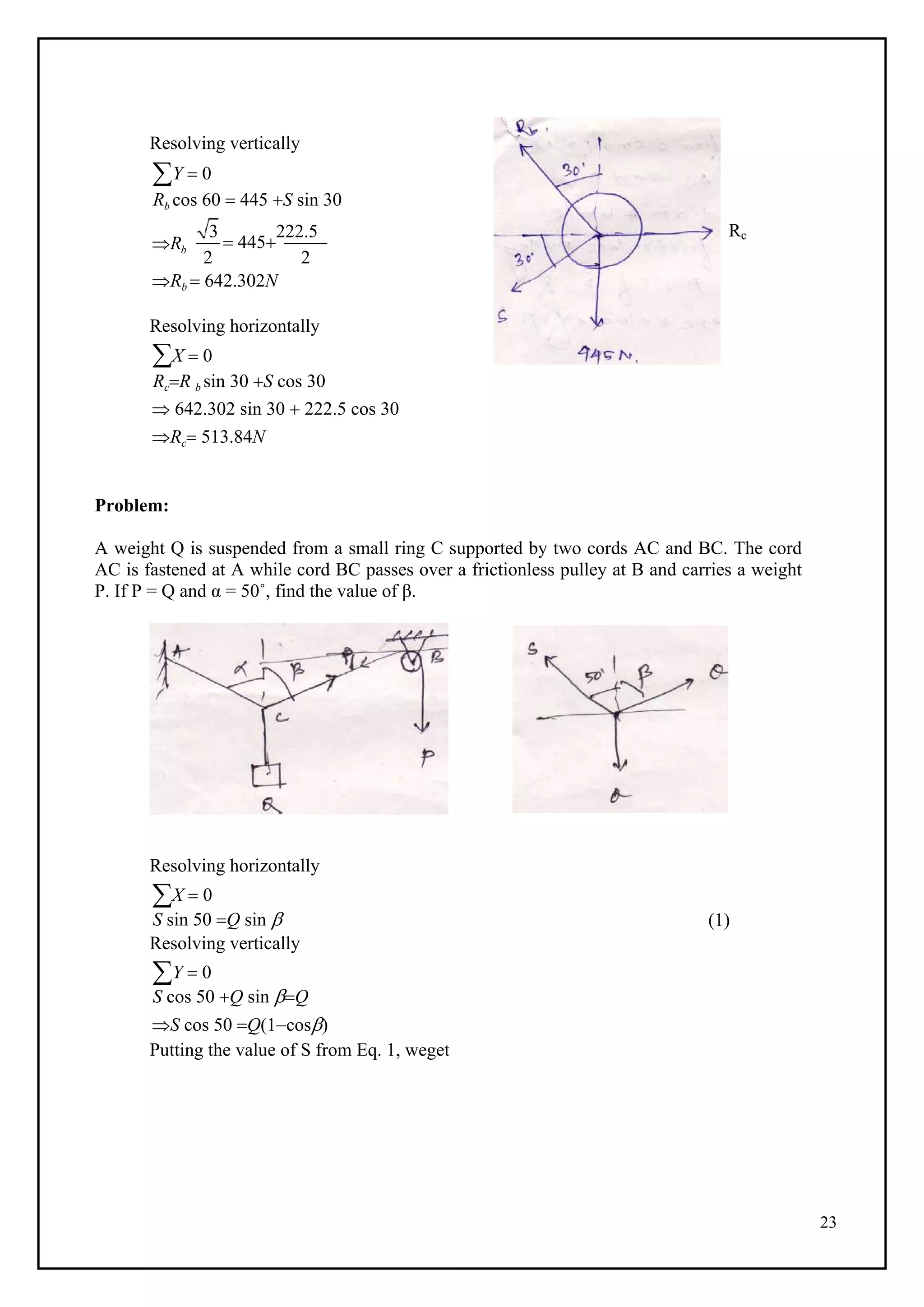 23
Resolving vertically
Y  0
Rb cos 60  445 S sin 30
Rb
3
 445
222.5 Rc
2 2
Rb  642.302N
Resolving horizontally
X  0
RcR b sin 30 S cos 30
 642.302 sin 30  222.5 cos 30
Rc 513.84N
Problem:
A weight Q is suspended from a small ring C supported by two cords AC and BC. The cord
AC is fastened at A while cord BC passes over a frictionless pulley at B and carries a weight
P. If P = Q and α = 50˚, find the value of β.
Resolving horizontally
X  0
S sin 50 Q sin 
Resolving vertically
Y  0
S cos 50 Q sin Q
S cos 50 Q(1cos)
Putting the value of S from Eq. 1, weget
(1)
 