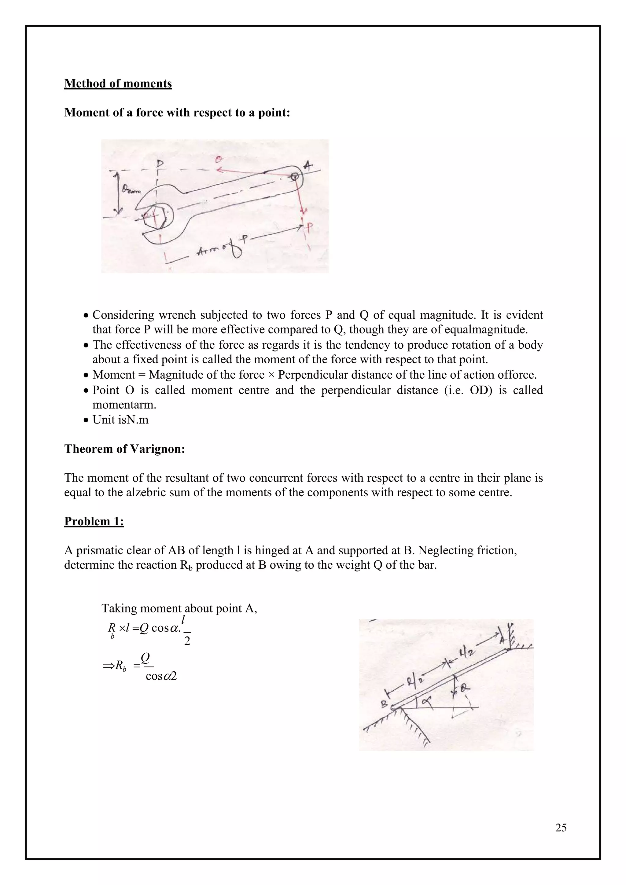 25
Method of moments
Moment of a force with respect to a point:
 Considering wrench subjected to two forces P and Q of equal magnitude. It is evident
that force P will be more effective compared to Q, though they are of equalmagnitude.
 The effectiveness of the force as regards it is the tendency to produce rotation of a body
about a fixed point is called the moment of the force with respect to that point.
 Moment = Magnitude of the force × Perpendicular distance of the line of action offorce.
 Point O is called moment centre and the perpendicular distance (i.e. OD) is called
momentarm.
 Unit isN.m
Theorem of Varignon:
The moment of the resultant of two concurrent forces with respect to a centre in their plane is
equal to the alzebric sum of the moments of the components with respect to some centre.
Problem 1:
A prismatic clear of AB of length l is hinged at A and supported at B. Neglecting friction,
determine the reaction Rb produced at B owing to the weight Q of the bar.
Taking moment about point A,
R l Q cos.
l
b
2
Rb 
Q
cos2
 