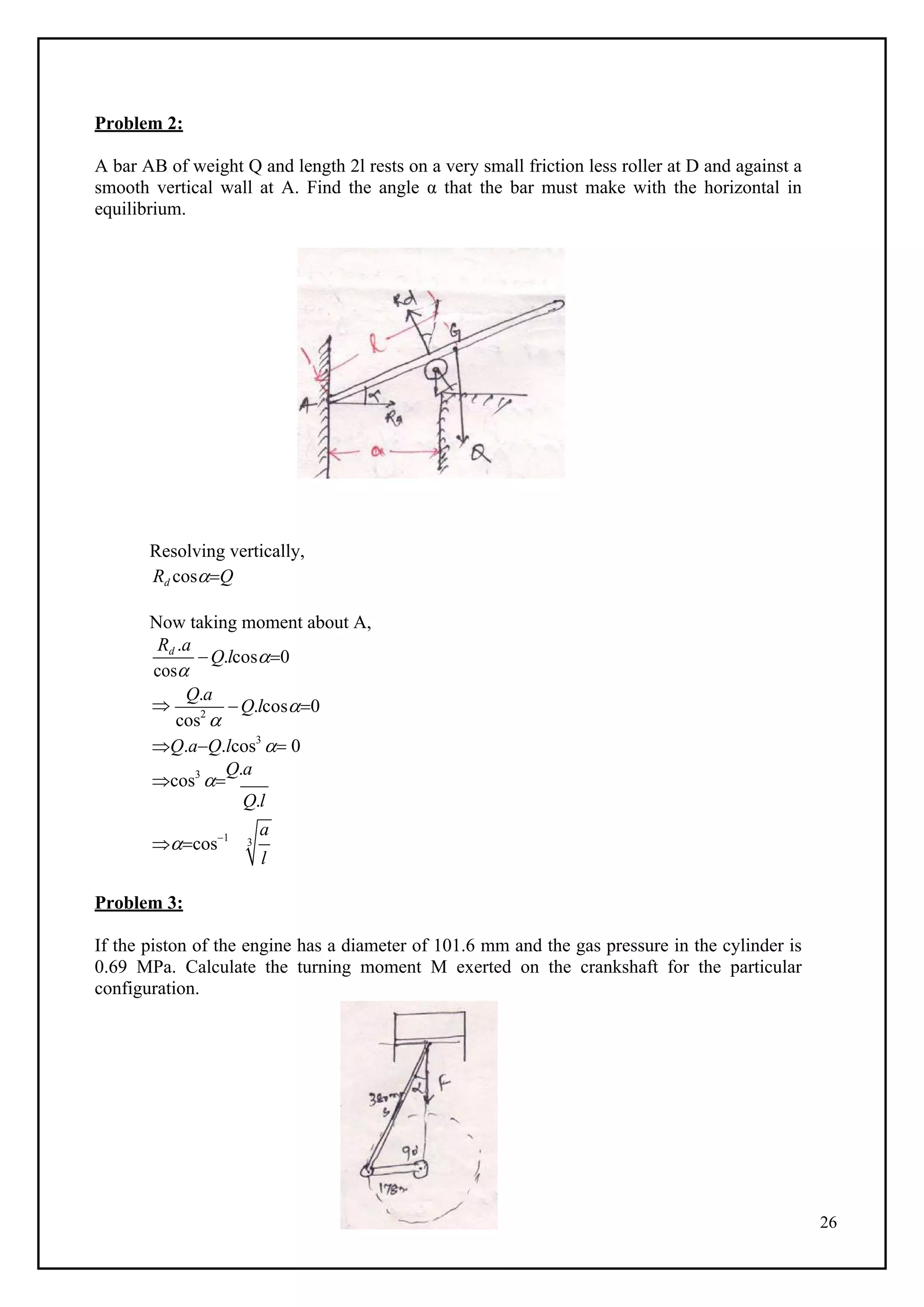 26
Problem 2:
A bar AB of weight Q and length 2l rests on a very small friction less roller at D and against a
smooth vertical wall at A. Find the angle α that the bar must make with the horizontal in
equilibrium.
B
Resolving vertically,
Rd cosQ
Now taking moment about A,
Rd .a
cos
Q.lcos0

Q.a
cos2

Q.lcos0
Q.aQ.lcos3
 0
cos3

Q.a
Q.l
cos1
Problem 3:
If the piston of the engine has a diameter of 101.6 mm and the gas pressure in the cylinder is
0.69 MPa. Calculate the turning moment M exerted on the crankshaft for the particular
configuration.
a
3
l
 