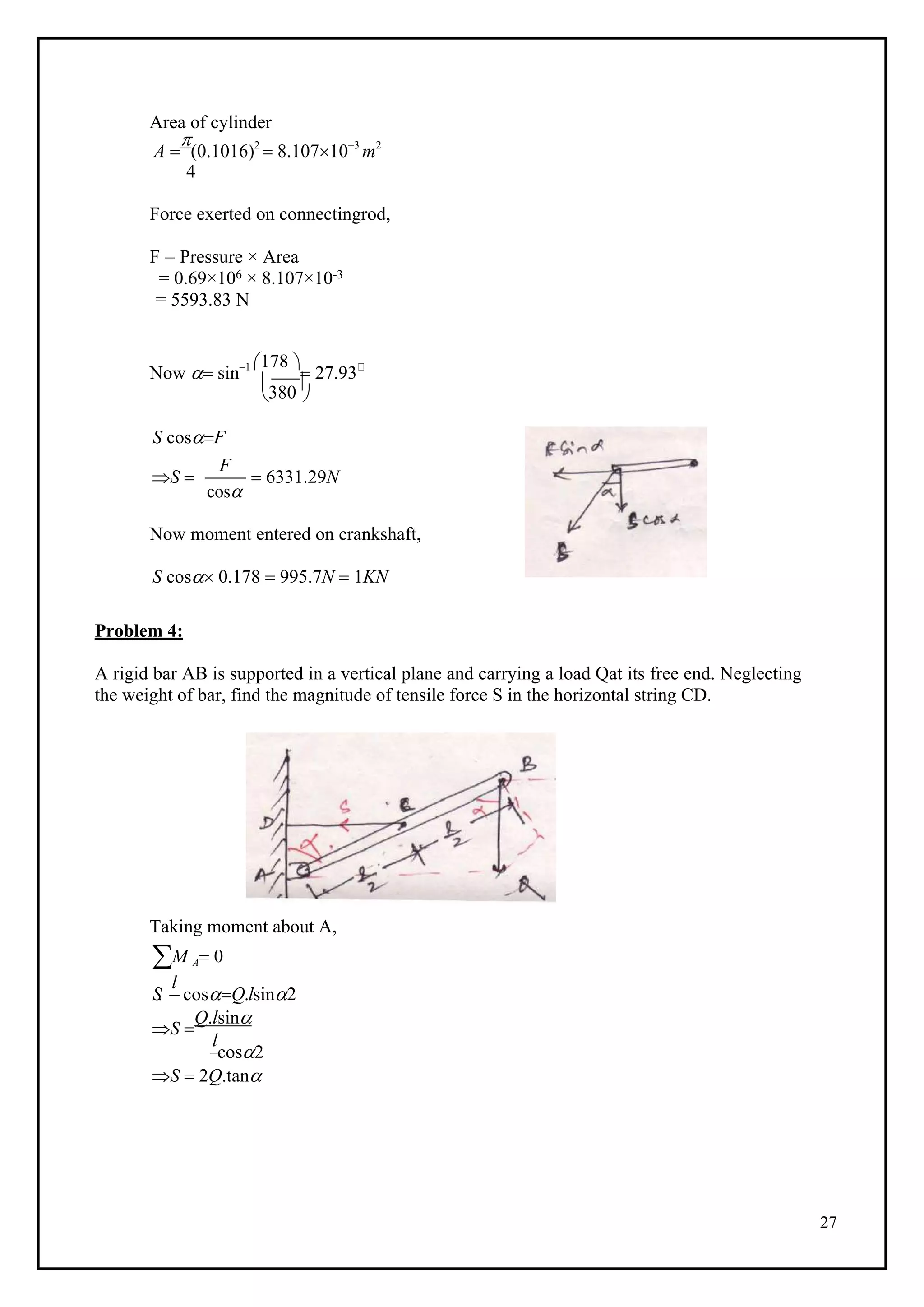 27

380

l
Area of cylinder
A 

(0.1016)2
 8.107103
m2
4
Force exerted on connectingrod,
F = Pressure × Area
= 0.69×106 × 8.107×10-3
= 5593.83 N
Now  sin1 178 
 27.93
 
S cosF
S 
F
cos
 6331.29N
Now moment entered on crankshaft,
S cos 0.178  995.7N  1KN
Problem 4:
A rigid bar AB is supported in a vertical plane and carrying a load Qat its free end. Neglecting
the weight of bar, find the magnitude of tensile force S in the horizontal string CD.
Taking moment about A,
M A 0
S. cosQ.lsin2
S 
Q.lsin
l
cos2
S  2Q.tan
 