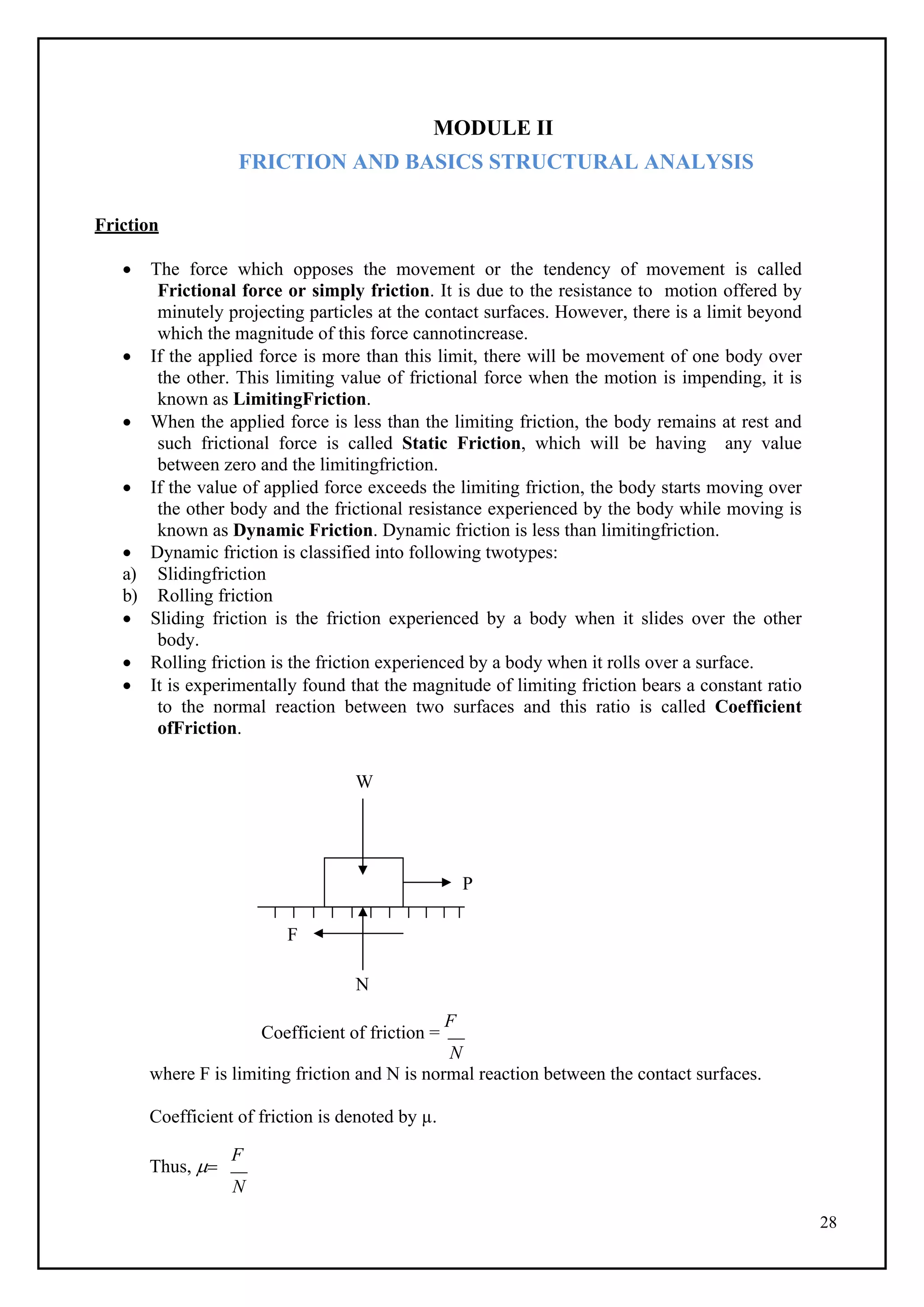 28
MODULE II
FRICTION AND BASICS STRUCTURAL ANALYSIS
Friction
 The force which opposes the movement or the tendency of movement is called
Frictional force or simply friction. It is due to the resistance to motion offered by
minutely projecting particles at the contact surfaces. However, there is a limit beyond
which the magnitude of this force cannotincrease.
 If the applied force is more than this limit, there will be movement of one body over
the other. This limiting value of frictional force when the motion is impending, it is
known as LimitingFriction.
 When the applied force is less than the limiting friction, the body remains at rest and
such frictional force is called Static Friction, which will be having any value
between zero and the limitingfriction.
 If the value of applied force exceeds the limiting friction, the body starts moving over
the other body and the frictional resistance experienced by the body while moving is
known as Dynamic Friction. Dynamic friction is less than limitingfriction.
 Dynamic friction is classified into following twotypes:
a) Slidingfriction
b) Rolling friction
 Sliding friction is the friction experienced by a body when it slides over the other
body.
 Rolling friction is the friction experienced by a body when it rolls over a surface.
 It is experimentally found that the magnitude of limiting friction bears a constant ratio
to the normal reaction between two surfaces and this ratio is called Coefficient
ofFriction.
W
N
Coefficient of friction =
F
N
where F is limiting friction and N is normal reaction between the contact surfaces.
Coefficient of friction is denoted by µ.
Thus, 
F
N
P
F
 