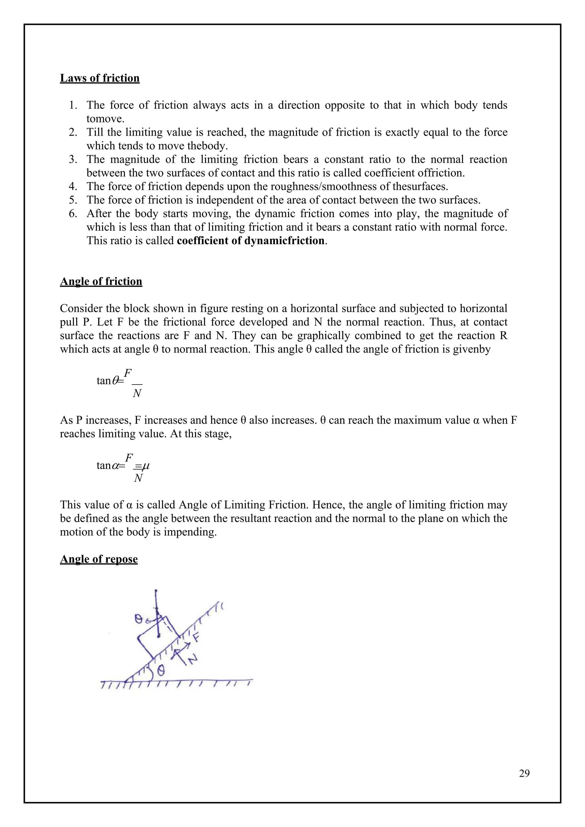 29
Laws of friction
1. The force of friction always acts in a direction opposite to that in which body tends
tomove.
2. Till the limiting value is reached, the magnitude of friction is exactly equal to the force
which tends to move thebody.
3. The magnitude of the limiting friction bears a constant ratio to the normal reaction
between the two surfaces of contact and this ratio is called coefficient offriction.
4. The force of friction depends upon the roughness/smoothness of thesurfaces.
5. The force of friction is independent of the area of contact between the two surfaces.
6. After the body starts moving, the dynamic friction comes into play, the magnitude of
which is less than that of limiting friction and it bears a constant ratio with normal force.
This ratio is called coefficient of dynamicfriction.
Angle of friction
Consider the block shown in figure resting on a horizontal surface and subjected to horizontal
pull P. Let F be the frictional force developed and N the normal reaction. Thus, at contact
surface the reactions are F and N. They can be graphically combined to get the reaction R
which acts at angle θ to normal reaction. This angle θ called the angle of friction is givenby
tan
F
N
As P increases, F increases and hence θ also increases. θ can reach the maximum value α when F
reaches limiting value. At this stage,
tan
F

N
This value of α is called Angle of Limiting Friction. Hence, the angle of limiting friction may
be defined as the angle between the resultant reaction and the normal to the plane on which the
motion of the body is impending.
Angle of repose
 