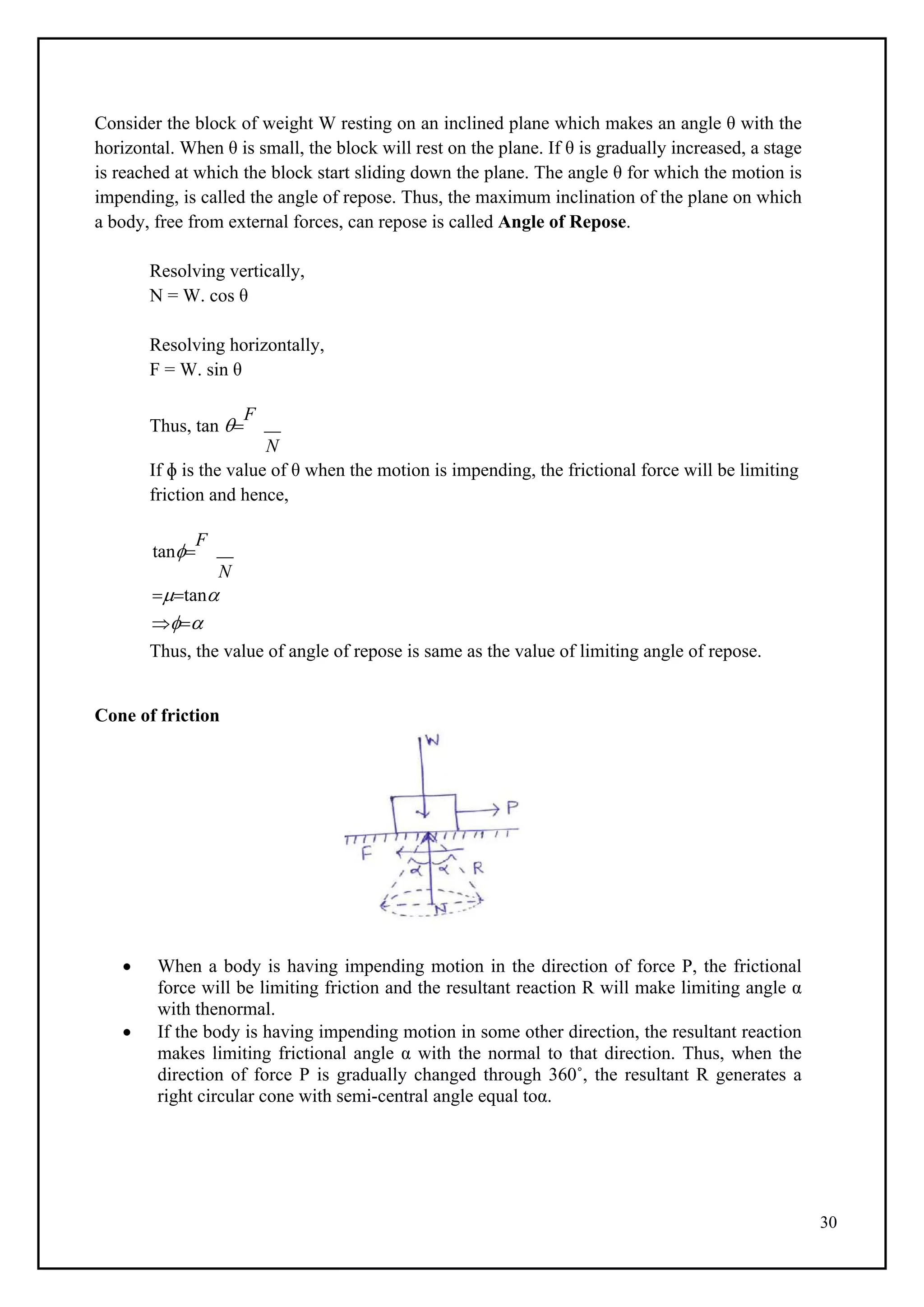 30
Consider the block of weight W resting on an inclined plane which makes an angle θ with the
horizontal. When θ is small, the block will rest on the plane. If θ is gradually increased, a stage
is reached at which the block start sliding down the plane. The angle θ for which the motion is
impending, is called the angle of repose. Thus, the maximum inclination of the plane on which
a body, free from external forces, can repose is called Angle of Repose.
Resolving vertically,
N = W. cos θ
Resolving horizontally,
F = W. sin θ
Thus, tan 
F
N
If ɸ is the value of θ when the motion is impending, the frictional force will be limiting
friction and hence,
tan
F
N
tan

Thus, the value of angle of repose is same as the value of limiting angle of repose.
Cone of friction
 When a body is having impending motion in the direction of force P, the frictional
force will be limiting friction and the resultant reaction R will make limiting angle α
with thenormal.
 If the body is having impending motion in some other direction, the resultant reaction
makes limiting frictional angle α with the normal to that direction. Thus, when the
direction of force P is gradually changed through 360˚, the resultant R generates a
right circular cone with semi-central angle equal toα.
 