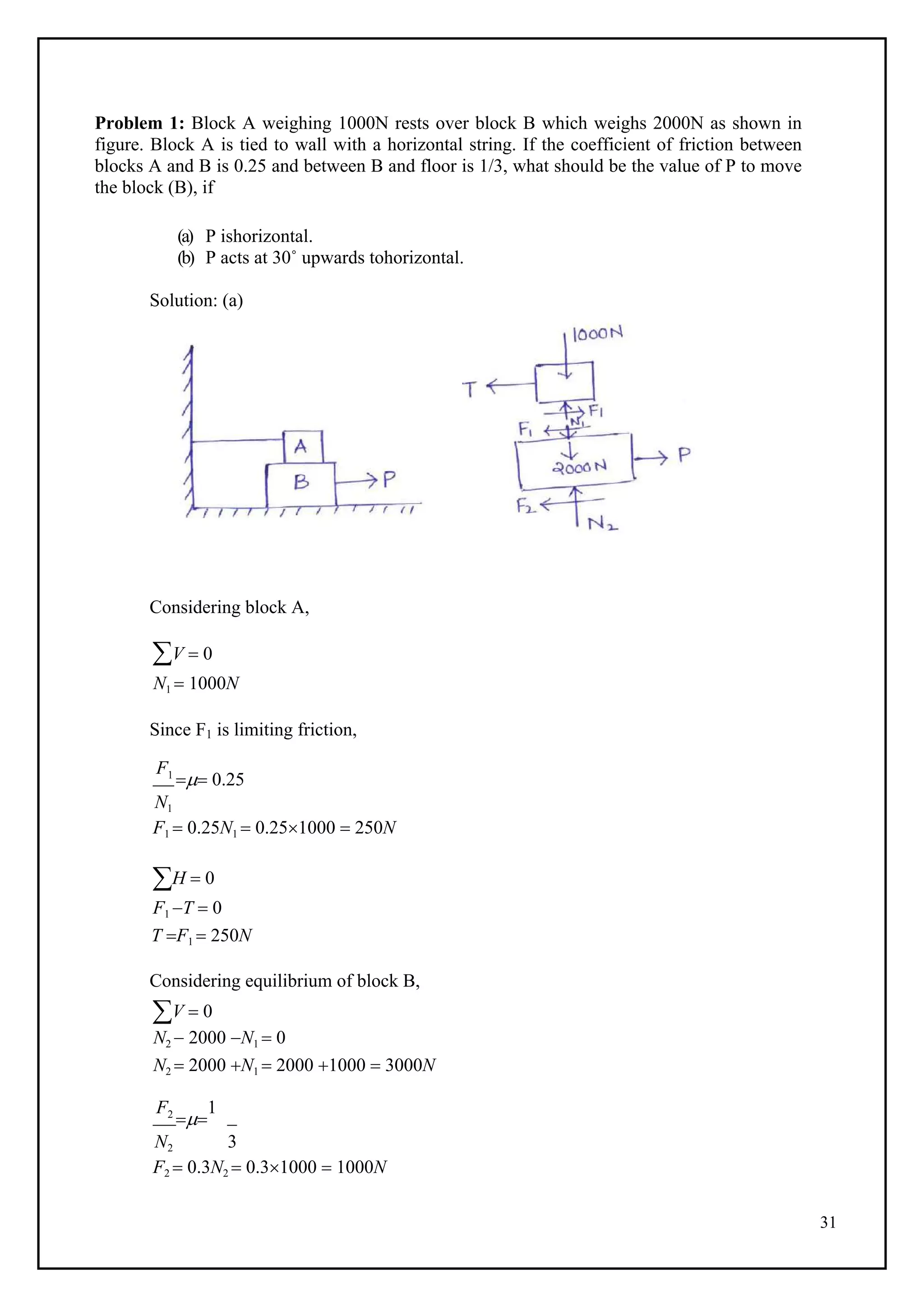 31
Problem 1: Block A weighing 1000N rests over block B which weighs 2000N as shown in
figure. Block A is tied to wall with a horizontal string. If the coefficient of friction between
blocks A and B is 0.25 and between B and floor is 1/3, what should be the value of P to move
the block (B), if
(a) P ishorizontal.
(b) P acts at 30˚ upwards tohorizontal.
Solution: (a)
Considering block A,
V  0
N1  1000N
Since F1 is limiting friction,
F1
 0.25
N1
F1  0.25N1  0.251000  250N
H  0
F1 T  0
T F1  250N
Considering equilibrium of block B,
V  0
N2  2000 N1  0
N2  2000 N1  2000 1000  3000N
F2

1
N2 3
F2  0.3N2  0.31000  1000N
 