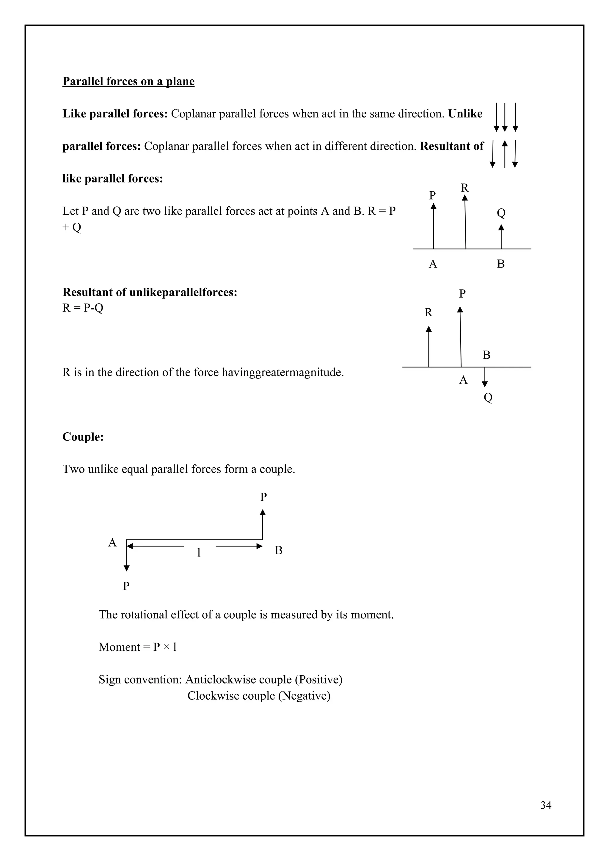 34
P
R
Q
l
Parallel forces on a plane
Like parallel forces: Coplanar parallel forces when act in the same direction. Unlike
parallel forces: Coplanar parallel forces when act in different direction. Resultant of
like parallel forces:
Let P and Q are two like parallel forces act at points A and B. R = P
+ Q
A B
Resultant of unlikeparallelforces: P
R = P-Q R
B
R is in the direction of the force havinggreatermagnitude.
A
Q
Couple:
Two unlike equal parallel forces form a couple.
P
A
B
P
The rotational effect of a couple is measured by its moment.
Moment = P × l
Sign convention: Anticlockwise couple (Positive)
Clockwise couple (Negative)
 