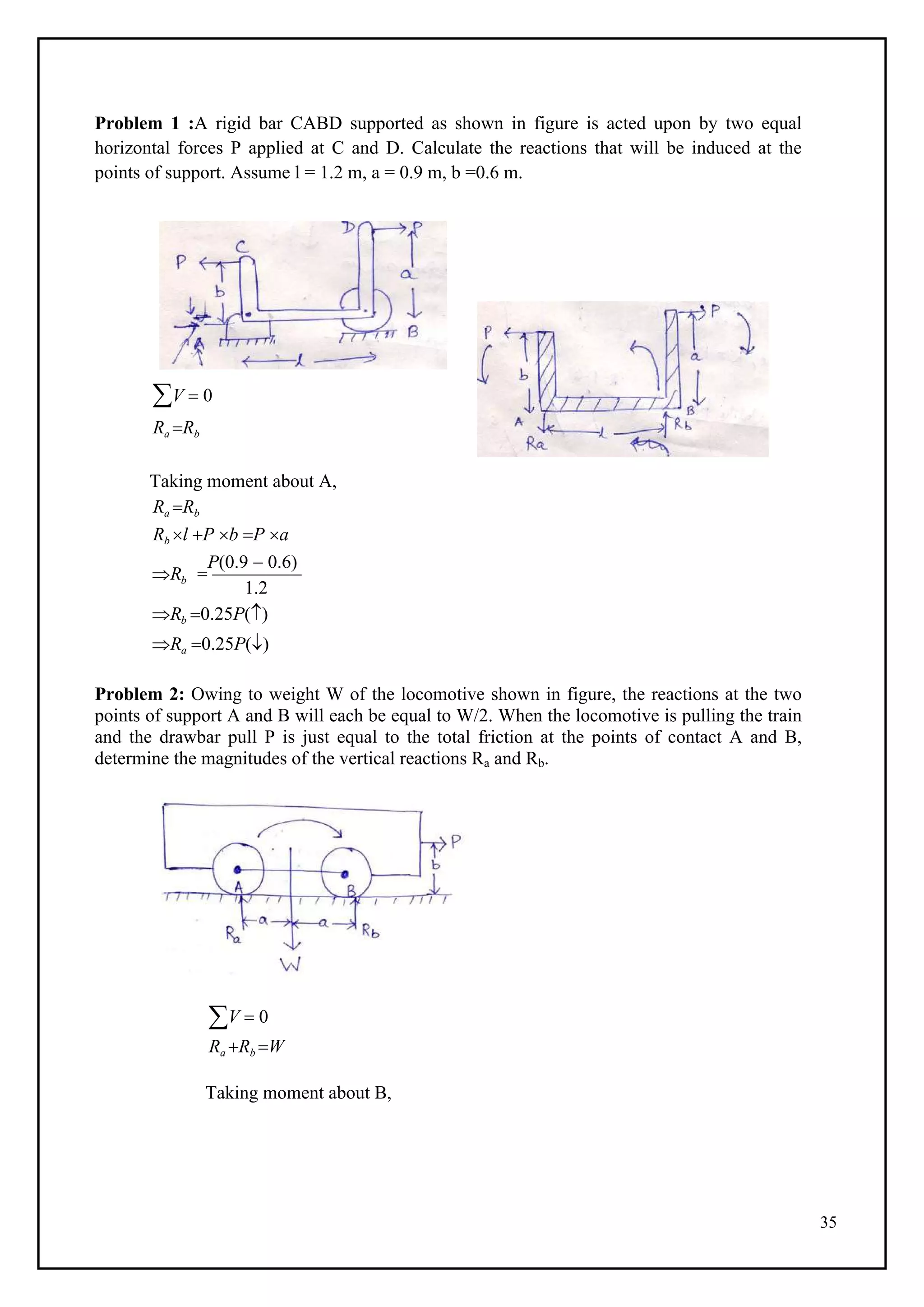 35
Problem 1 :A rigid bar CABD supported as shown in figure is acted upon by two equal
horizontal forces P applied at C and D. Calculate the reactions that will be induced at the
points of support. Assume l = 1.2 m, a = 0.9 m, b =0.6 m.
V  0
Ra Rb
Taking moment about A,
Ra Rb
Rb l P b P a
Rb 
P(0.9  0.6)
1.2
Rb 0.25P()
Ra 0.25P()
Problem 2: Owing to weight W of the locomotive shown in figure, the reactions at the two
points of support A and B will each be equal to W/2. When the locomotive is pulling the train
and the drawbar pull P is just equal to the total friction at the points of contact A and B,
determine the magnitudes of the vertical reactions Ra and Rb.
V  0
Ra Rb W
Taking moment about B,
 