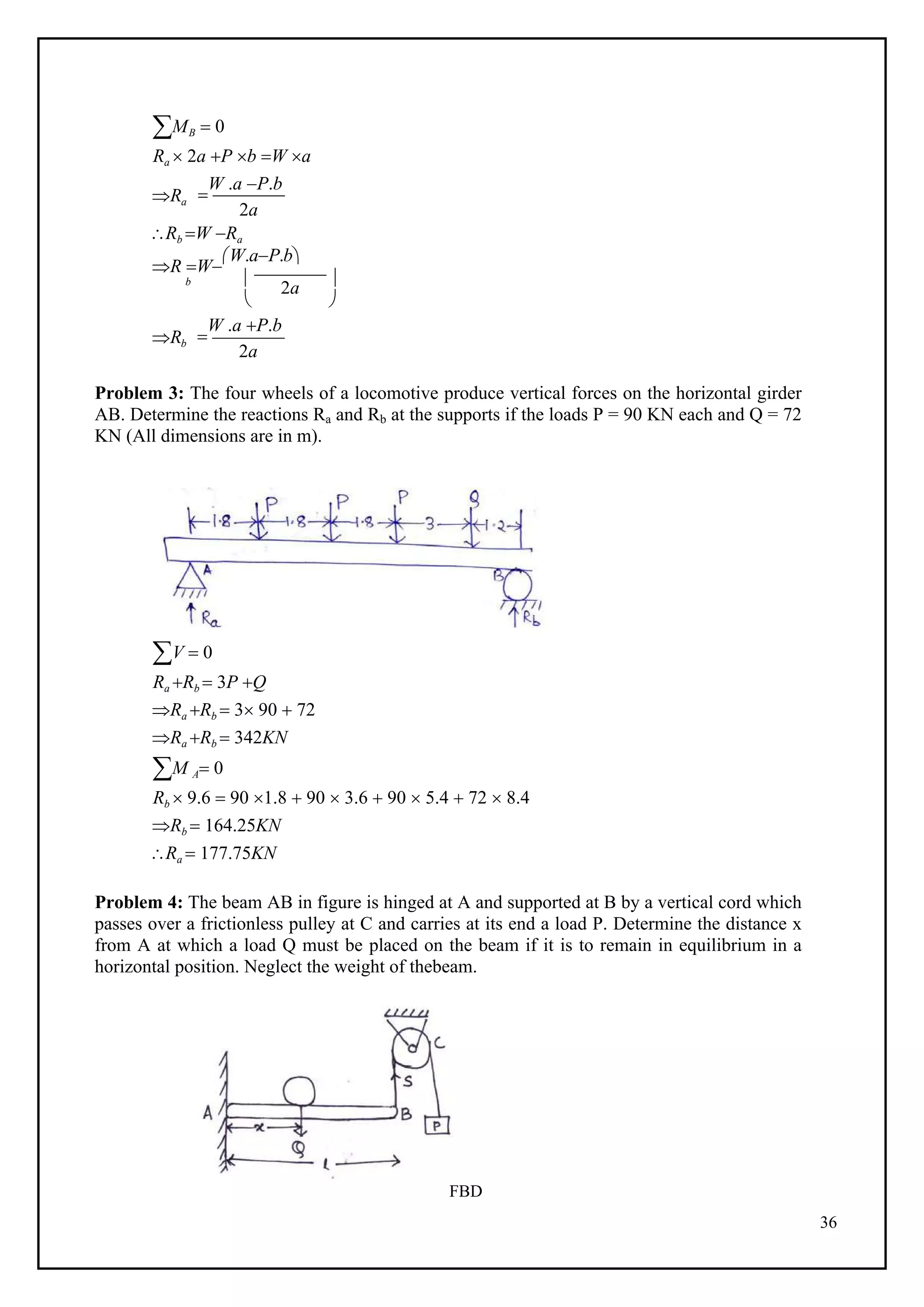 36
MB  0
Ra  2a P b W a
Ra 
W .a P.b
2a
Rb W Ra
R W
W.aP.b
b  2a 
Rb
 

W .a P.b
2a
Problem 3: The four wheels of a locomotive produce vertical forces on the horizontal girder
AB. Determine the reactions Ra and Rb at the supports if the loads P = 90 KN each and Q = 72
KN (All dimensions are in m).
V  0
Ra Rb  3P Q
Ra Rb  3 90  72
Ra Rb  342KN
M A 0
Rb  9.6  90 1.8  90  3.6  90  5.4  72  8.4
Rb  164.25KN
Ra  177.75KN
Problem 4: The beam AB in figure is hinged at A and supported at B by a vertical cord which
passes over a frictionless pulley at C and carries at its end a load P. Determine the distance x
from A at which a load Q must be placed on the beam if it is to remain in equilibrium in a
horizontal position. Neglect the weight of thebeam.
FBD
 