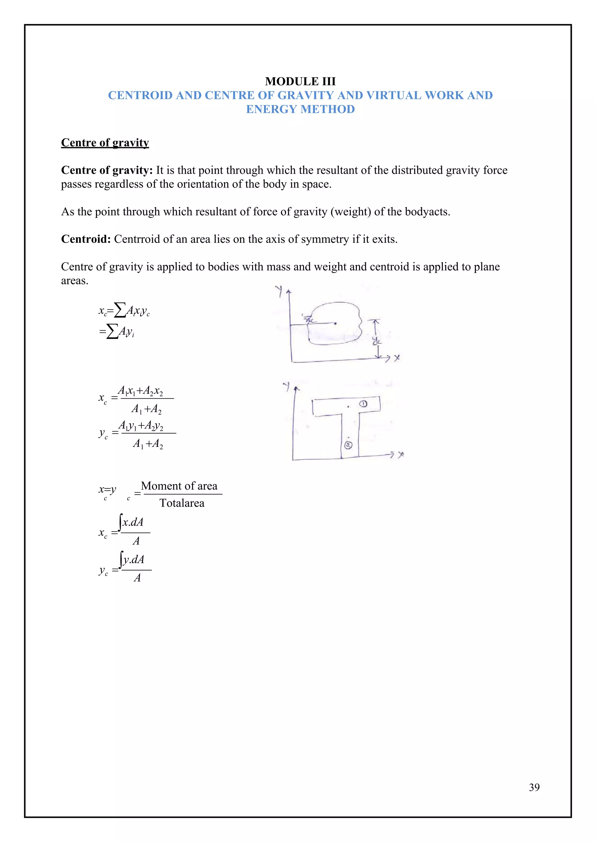 39
c
c
MODULE III
CENTROID AND CENTRE OF GRAVITY AND VIRTUAL WORK AND
ENERGY METHOD
Centre of gravity
Centre of gravity: It is that point through which the resultant of the distributed gravity force
passes regardless of the orientation of the body in space.
As the point through which resultant of force of gravity (weight) of the bodyacts.
Centroid: Centrroid of an area lies on the axis of symmetry if it exits.
Centre of gravity is applied to bodies with mass and weight and centroid is applied to plane
areas.
xcAixiyc
Aiyi
x 
A1x1A2x2
A1 A2
y 
A1y1A2y2
A1 A2
xy 
Moment of area
c c
Totalarea
x 
x.dA
c
A
y 
y.dA
c
A
 