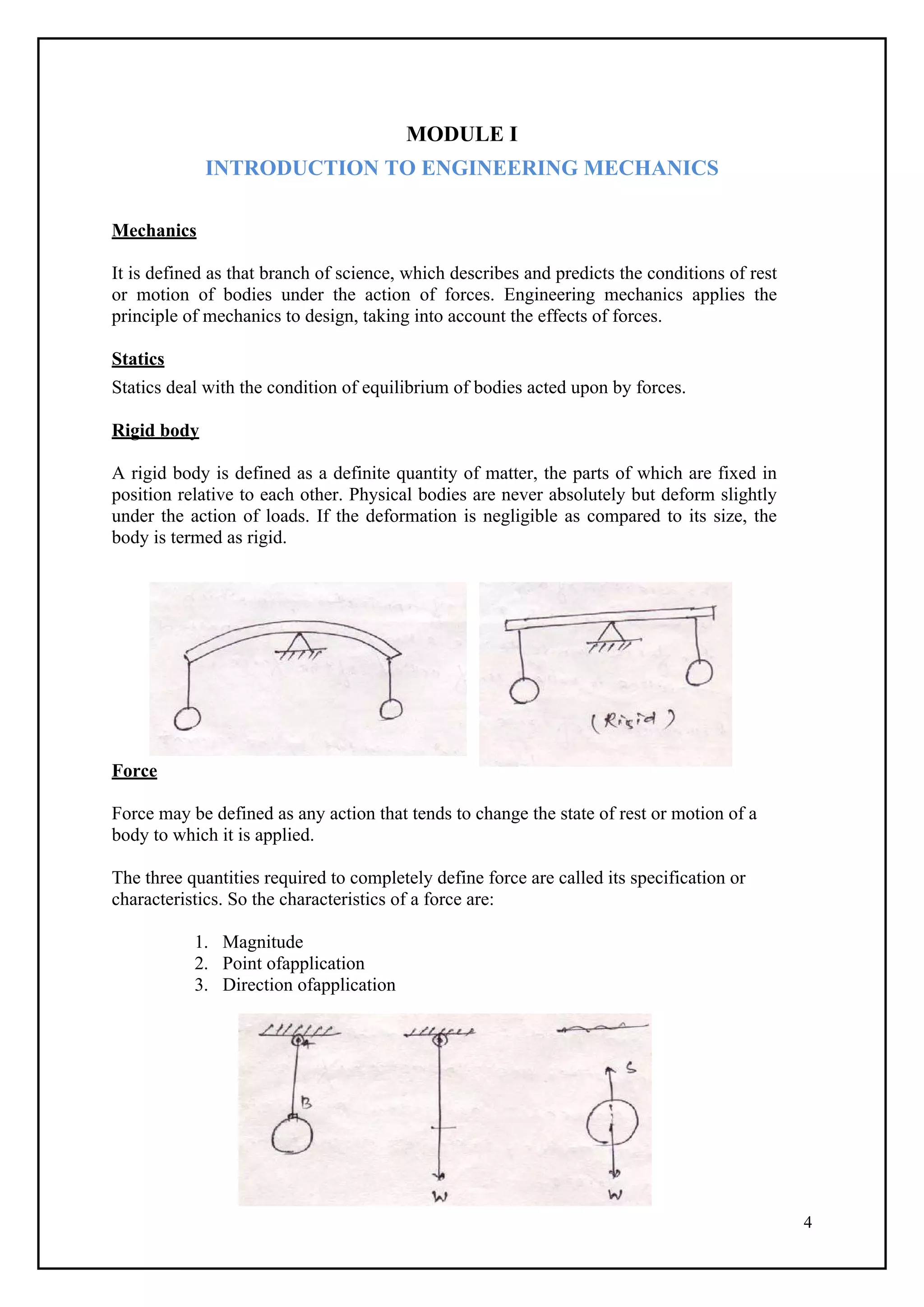 4
MODULE I
INTRODUCTION TO ENGINEERING MECHANICS
Mechanics
It is defined as that branch of science, which describes and predicts the conditions of rest
or motion of bodies under the action of forces. Engineering mechanics applies the
principle of mechanics to design, taking into account the effects of forces.
Statics
Statics deal with the condition of equilibrium of bodies acted upon by forces.
Rigid body
A rigid body is defined as a definite quantity of matter, the parts of which are fixed in
position relative to each other. Physical bodies are never absolutely but deform slightly
under the action of loads. If the deformation is negligible as compared to its size, the
body is termed as rigid.
Force
Force may be defined as any action that tends to change the state of rest or motion of a
body to which it is applied.
The three quantities required to completely define force are called its specification or
characteristics. So the characteristics of a force are:
1. Magnitude
2. Point ofapplication
3. Direction ofapplication
 