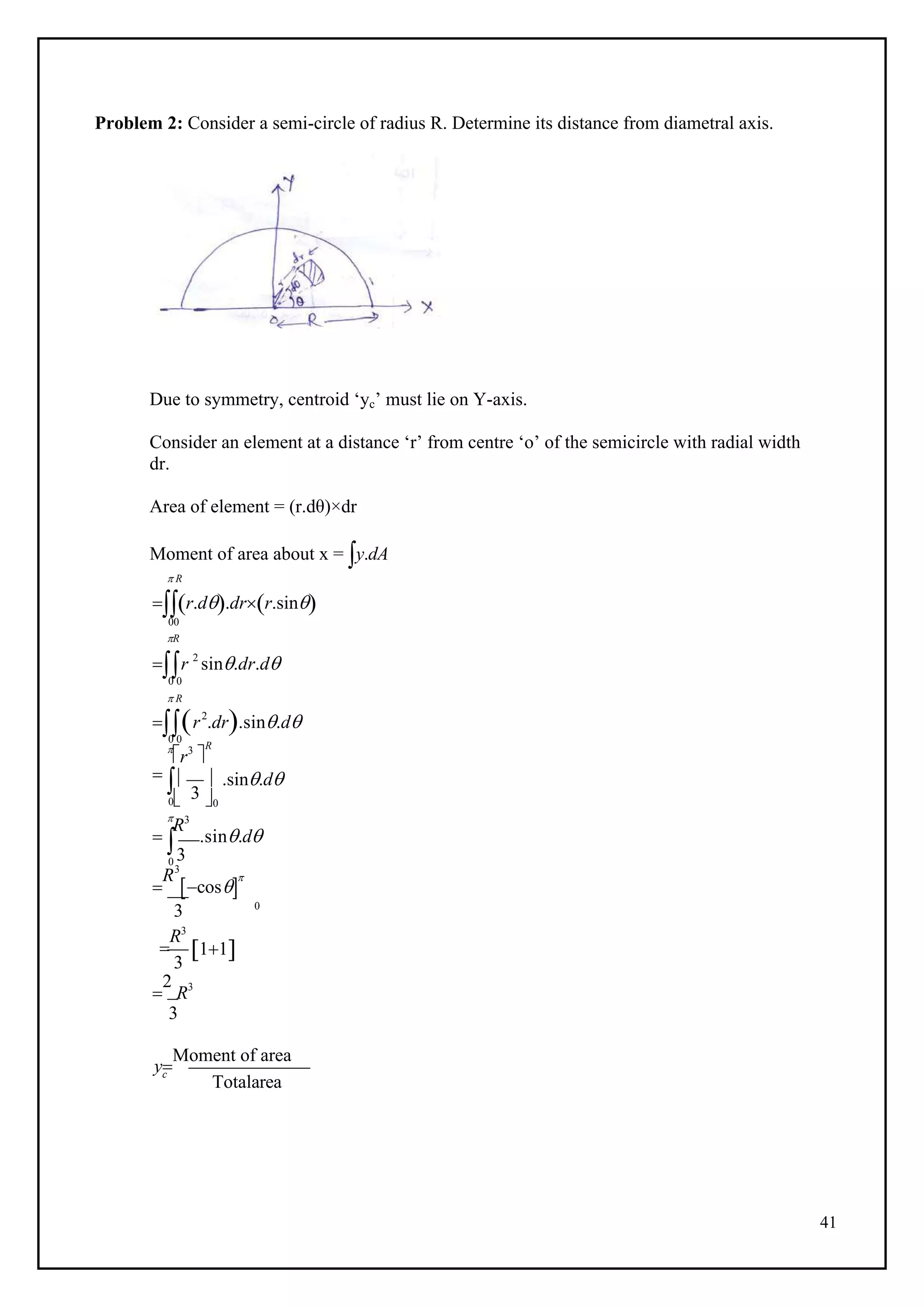 41
 3

Problem 2: Consider a semi-circle of radius R. Determine its distance from diametral axis.
Due to symmetry, centroid ‘yc’ must lie on Y-axis.
Consider an element at a distance ‘r’ from centre ‘o’ of the semicircle with radial width
dr.
Area of element = (r.dθ)×dr
Moment of area about x = y.dA
 R
r.d.drr.sin
00
R
r 2
sin.dr.d
0 0
r2
.dr.sin.d
0 0

r3

R
  
0 0

R3
.sin.d
 .sin.d
0 3

R3
cos

3

R3
3
0
11

2
R3
3
y
Moment of area
c
Totalarea
 R
 