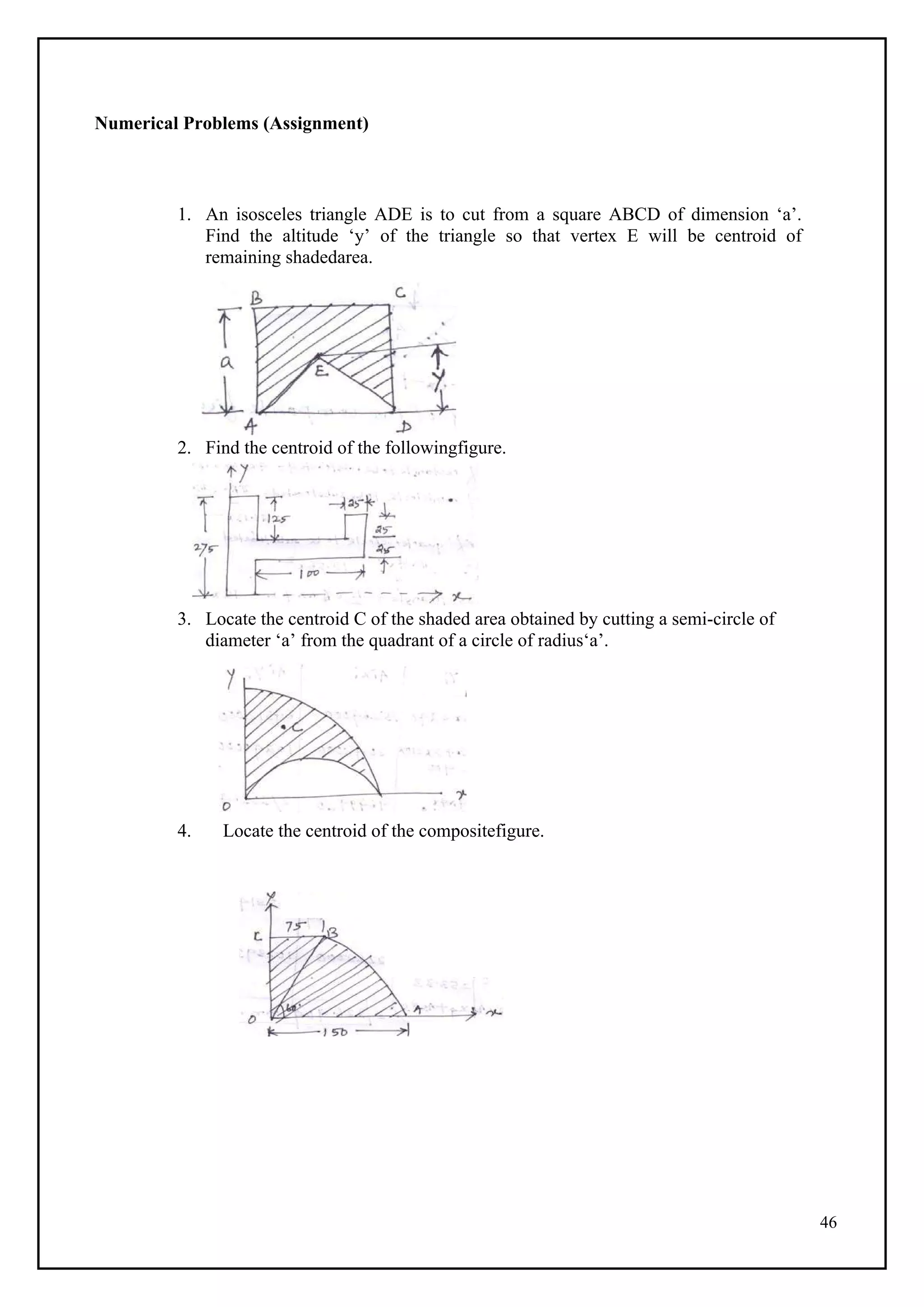 46
Numerical Problems (Assignment)
1. An isosceles triangle ADE is to cut from a square ABCD of dimension ‘a’.
Find the altitude ‘y’ of the triangle so that vertex E will be centroid of
remaining shadedarea.
2. Find the centroid of the followingfigure.
3. Locate the centroid C of the shaded area obtained by cutting a semi-circle of
diameter ‘a’ from the quadrant of a circle of radius‘a’.
4. Locate the centroid of the compositefigure.
 