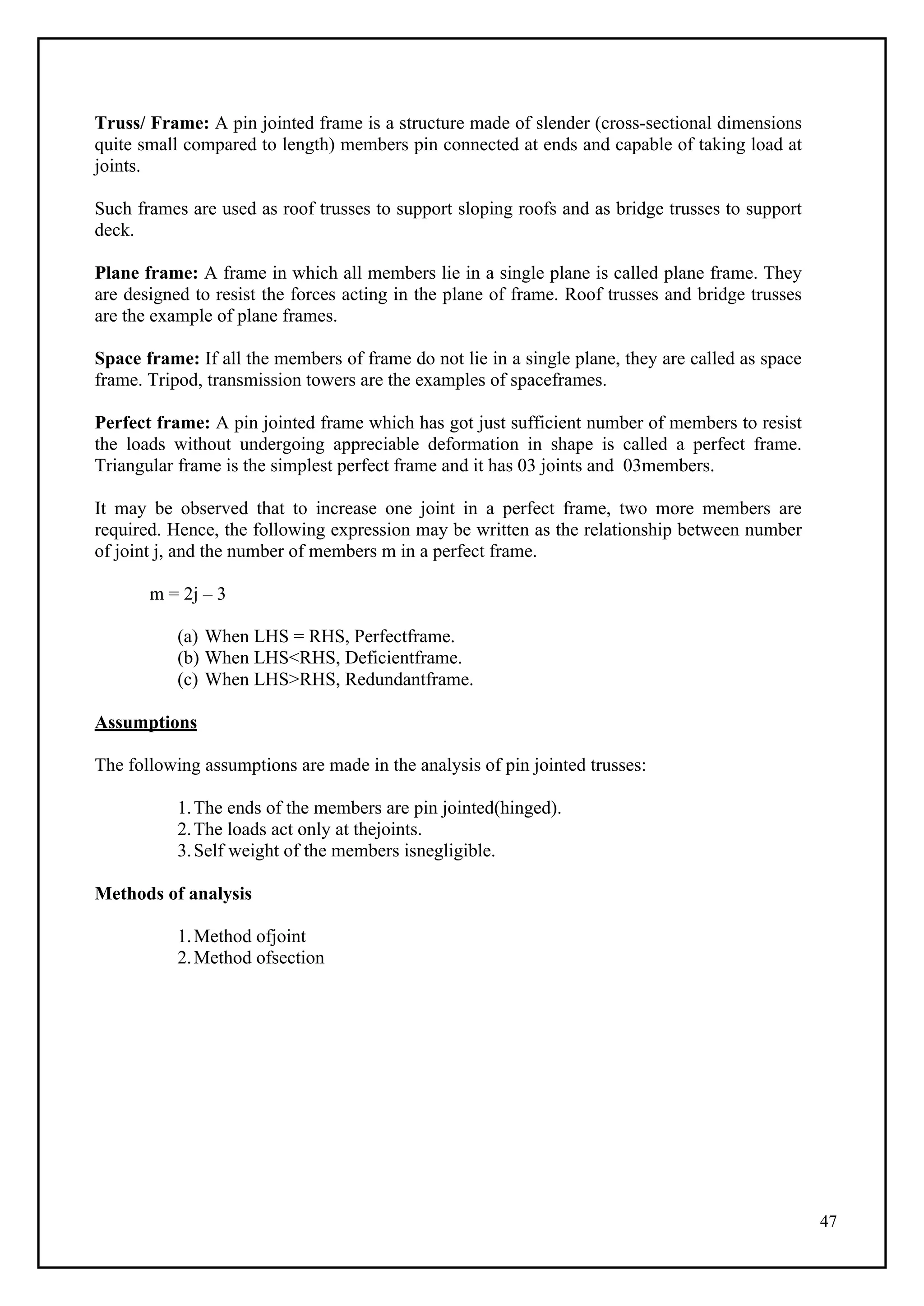 47
Truss/ Frame: A pin jointed frame is a structure made of slender (cross-sectional dimensions
quite small compared to length) members pin connected at ends and capable of taking load at
joints.
Such frames are used as roof trusses to support sloping roofs and as bridge trusses to support
deck.
Plane frame: A frame in which all members lie in a single plane is called plane frame. They
are designed to resist the forces acting in the plane of frame. Roof trusses and bridge trusses
are the example of plane frames.
Space frame: If all the members of frame do not lie in a single plane, they are called as space
frame. Tripod, transmission towers are the examples of spaceframes.
Perfect frame: A pin jointed frame which has got just sufficient number of members to resist
the loads without undergoing appreciable deformation in shape is called a perfect frame.
Triangular frame is the simplest perfect frame and it has 03 joints and 03members.
It may be observed that to increase one joint in a perfect frame, two more members are
required. Hence, the following expression may be written as the relationship between number
of joint j, and the number of members m in a perfect frame.
m = 2j – 3
(a) When LHS = RHS, Perfectframe.
(b) When LHS<RHS, Deficientframe.
(c) When LHS>RHS, Redundantframe.
Assumptions
The following assumptions are made in the analysis of pin jointed trusses:
1.The ends of the members are pin jointed(hinged).
2.The loads act only at thejoints.
3.Self weight of the members isnegligible.
Methods of analysis
1.Method ofjoint
2.Method ofsection
 