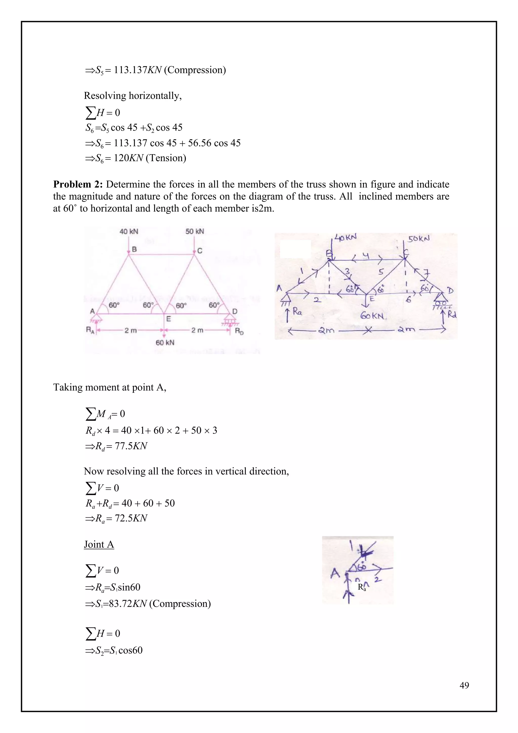 49
S5  113.137KN (Compression)
Resolving horizontally,
H  0
S6 S5 cos 45 S2 cos 45
S6  113.137 cos 45  56.56 cos 45
S6  120KN (Tension)
Problem 2: Determine the forces in all the members of the truss shown in figure and indicate
the magnitude and nature of the forces on the diagram of the truss. All inclined members are
at 60˚ to horizontal and length of each member is2m.
Taking moment at point A,
M A 0
Rd  4  40 1 60  2  50  3
Rd  77.5KN
Now resolving all the forces in vertical direction,
V  0
Ra Rd  40  60  50
Ra  72.5KN
Joint A
V  0
RaS1sin60
S183.72KN (Compression)
H  0
S2S1 cos60
Ra
 