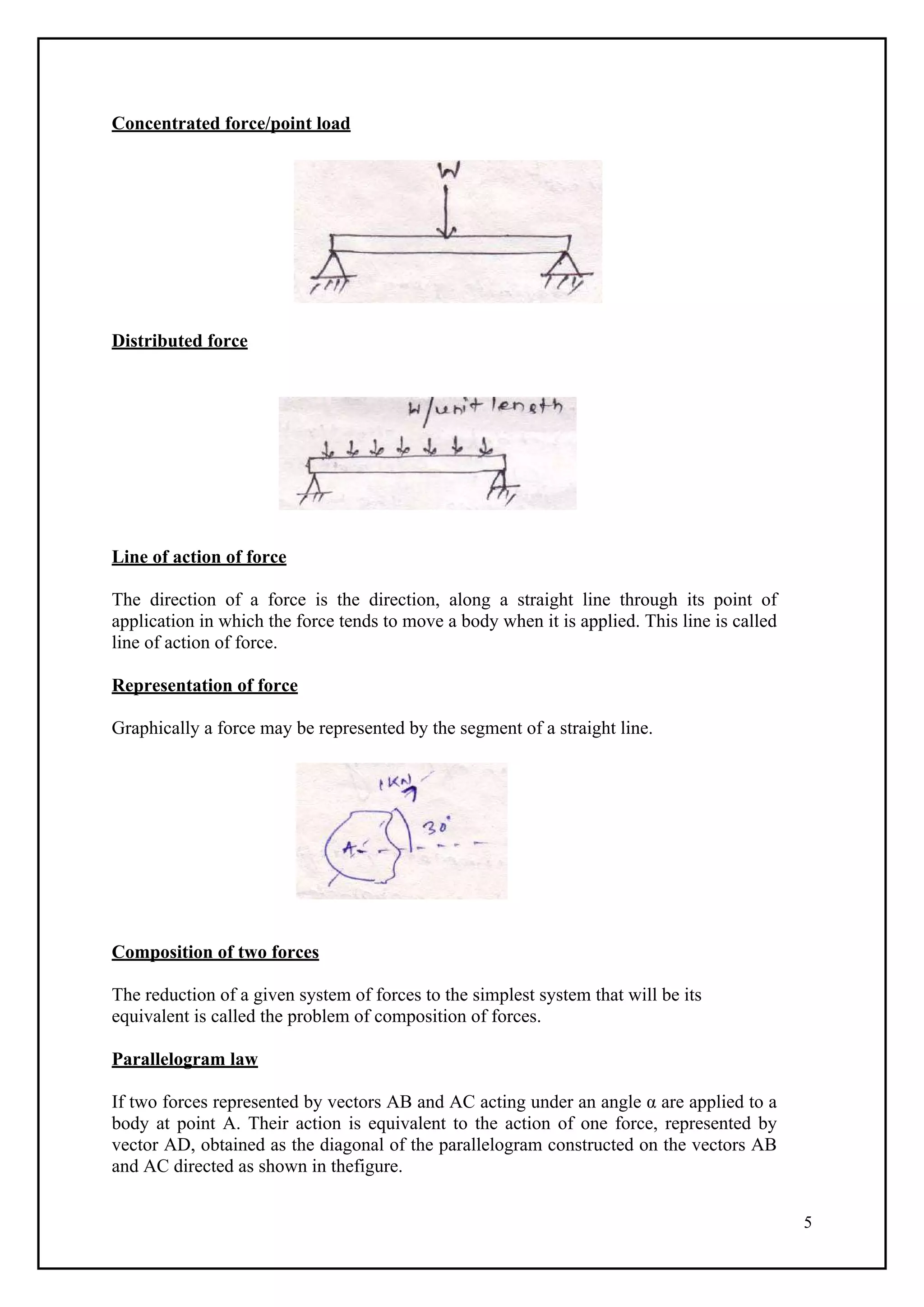 5
Concentrated force/point load
Distributed force
Line of action of force
The direction of a force is the direction, along a straight line through its point of
application in which the force tends to move a body when it is applied. This line is called
line of action of force.
Representation of force
Graphically a force may be represented by the segment of a straight line.
Composition of two forces
The reduction of a given system of forces to the simplest system that will be its
equivalent is called the problem of composition of forces.
Parallelogram law
If two forces represented by vectors AB and AC acting under an angle α are applied to a
body at point A. Their action is equivalent to the action of one force, represented by
vector AD, obtained as the diagonal of the parallelogram constructed on the vectors AB
and AC directed as shown in thefigure.
 