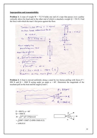 10
Superposition and transmissibility
Problem 1: A man of weight W = 712 N holds one end of a rope that passes over a pulley
vertically above his head and to the other end of which is attached a weight Q = 534 N. Find
the force with which the man’s feet press against the floor.
Problem 2: A boat is moved uniformly along a canal by two horses pulling with forces P =
890 N and Q = 1068 N acting under an angle α = 60˚. Determine the magnitude of the
resultant pull on the boat and the angles β and ν.
P = 890 N, α = 60˚
Q = 1068 N
R (P2
Q2
2PQcos)
 (8902
10682
289010680.5)
 1698.01N
β
α
ν
 