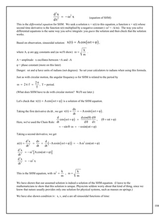 104
(equation of SHM)
2
2
2
d x
x
d t
  
This is the differential equation for SHM. We seek a solution x = x(t) to this equation, a function x = x(t) whose
second time derivative is the function x(t) multiplied by a negative constant (2 = k/m). The way you solve
differential equations is the same way you solve integrals: you guess the solution and then check that the solution
works.
Based on observation, sinusoidal solution: ,
 
x(t) Acos t
   
where A,  are any constants and (as we'll show) .
k
m
 
A = amplitude: x oscillates between +A and –A
 = phase constant (more on this later)
Danger: t and  have units of radians (not degrees). So set your calculators to radians when using this formula.
Just as with circular motion, the angular frequency  for SHM is related to the period by
, T = period.
2
2 f
T

   
(What does SHM have to do with circular motion? We'll see later.)
Let's check that is a solution of the SHM equation.
 
x(t) Acos t
   
Taking the first derivative dx/dt , we get .
 
dx
v(t) A sin t
dt
      
Here, we've used the Chain Rule:
 
d dcos( ) d
cos t , ( t )
dt d d t
sin sin( t )
 
        

        
Taking a second derivative, we get
 
 
 
2
2
2
2
2
2
2
2
2
d x dv d
a(t) A sin t A cos( t )
dt dt dt
d x
Acos( t )
dt
d x
x
dt
             
     
  
This is the SHM equation, with
2 k k
,
m m
   
We have shown that our assumed solution is indeed a solution of the SHM equation. (I leave to the
mathematicians to show that this solution is unique. Physicists seldom worry about that kind of thing, since we
know that nature usually provides only one solution for physical systems, such as masses on springs.)
We have also shown condition iv: x, v, and a are all sinusoidal functions of time:
 