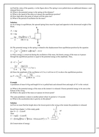 112
(a) Find the value of the quantity x in the figure above.The spring is now pulled down an additional distance x and
released from rest.
(b) What is the potential energy in the spring at this distance?
(c) What is the speed of the mass as it passes the equilibrium position?
(d) How high above the point of release will the mass rise?
(e) What is the period of oscillation for the mass?
Solution:
(a) As it hangs in equilibrium, the upward spring force must be equal and opposite to the downward weight of the
block.
   m
m
N
s
m
kg
k
mg
x
mg
kx
mg
Fs
3
.
0
/
100
/
10
3 2





(b) The potential energy in the spring is related to the displacement from equilibrium position by the equation
   J
m
m
N
kx
U 5
.
4
3
.
0
/
100
2
1
2
1 2
2



(c) Since energy is conserved during the oscillation of the mass, the kinetic energy of the mass as it passes
through the equilibrium position is equal to the potential energy at the amplitude. Thus,
  s
m
kg
J
m
U
v
mv
U
K
/
7
.
1
3
5
.
4
2
2
2
1 2





(d) Since the amplitude of the oscillation is 0.3 m, it will rise to 0.3 m above the equilibrium position.
(e) s
m
N
kg
k
m
T 1
.
1
/
100
3
2
2 

 

Example
A pendulum of mass 0.4 kg and length 0.6 m is pulled back and released from and angle of 10˚ to the vertical.
(a) What is the potential energy of the mass at the instant it is released. Choose potential energy to be zero at the
bottom of the swing.
(b) What is the speed of the mass as it passes its lowest point?
This same pendulum is taken to another planet where its period is 1.0 second.
(c) What is the acceleration due to gravity on this planet?
Solution
(a) First we must find the height above the lowest point in the swing at the instant the pendulum is released.
Recall from chapter 1 of this study guide
that .

cos
L
L
h 

Then
 
    J
m
m
s
m
kg
U
L
L
mg
U
4
.
0
10
cos
6
.
0
6
.
0
/
10
4
.
0
cos
2





 
(b) Conservation of energy:
mg
Fs
h
10˚
L
L
 
