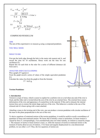 113
  s
m
kg
J
m
U
v
mv
K
U
/
4
.
1
4
.
0
4
.
0
2
2
2
1 2
max
max





(c)
 
  2
2
2
2
2
7
.
23
0
.
1
6
.
0
4
4
2
s
m
s
m
T
L
g
g
L
T







COMPOUND PENDULUM
AIM:
The aim of this experiment is to measure g using a compound pendulum.
YOU WILL NEED:
WHAT TO DO:
First put the knife edge through the hole in the metre rule nearest end A, and
record the time for 10 oscillations. Hence work out the time for one
oscillation (T).
Repeat this for each hole in the ruler for a series of different distances (d)
from end A.
ANALYSIS AND CALCULATIONS:
Plot a graph of T against d.
From the graph record a series of values of the simple equivalent pendulum
(L).
Calculate the value of g from the graph or from the formula:
T2 = 42L/g
Torsion Pendulum:
1. Introduction
Torsion is a type of stress, which is easier to explain for a uniform wire or a rod when one end of the wire is
fixed, and the other end is twisted about the axis of the wire by an external force. The external force causes
deformation of the wire and appearance of counterforce in the material. If this end is released, the internal
torsion force acts to restore the initial shape and size of the wire. This behavior is similar to the one of the
released end of a linear spring with a mass attached.
Attaching a mass to the twisting end of the wire, one can produce a torsion pendulum with circular oscillation of
the mass in the plane perpendicular to the axis of the wire.
To derive equations of rotational motion of the torsion pendulum, it would be useful to recall a resemblance of
quantities in linear and rotational motion. We know that if initially a mass is motionless, its linear motion is
caused by force F; correspondingly, if an extended body does not rotate initially, its rotation is caused by torque
τ. The measure of inertia in linear motion is mass, m, while the measure of inertia in rotational motion is the
moment of inertia about an axis of rotation, I. For linear and angular displacement in a one-dimensional
problem, we use either x or θ. Thus, the two equations of motion are:
T
G
-h
h2
h1
+h
L
h
h
mg

O
G
 