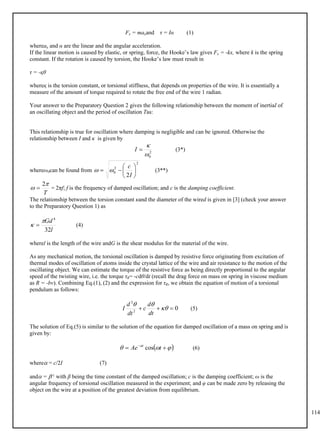 114
Fx = maxand τ = Iα (1)
whereax and α are the linear and the angular acceleration.
If the linear motion is caused by elastic, or spring, force, the Hooke’s law gives Fx = -kx, where k is the spring
constant. If the rotation is caused by torsion, the Hooke’s law must result in
τ = -қθ
whereқ is the torsion constant, or torsional stiffness, that depends on properties of the wire. It is essentially a
measure of the amount of torque required to rotate the free end of the wire 1 radian.
Your answer to the Preparatory Question 2 gives the following relationship between the moment of inertiaI of
an oscillating object and the period of oscillation Tas:
This relationship is true for oscillation where damping is negligible and can be ignored. Otherwise the
relationship between I and κ is given by
(3*)
2
0



I
whereω0can be found from (3**)
2
2
0
2








I
c


= 2πf; f is the frequency of damped oscillation; and c is the damping coefficient.
T


2

The relationship between the torsion constant κand the diameter of the wired is given in [3] (check your answer
to the Preparatory Question 1) as
(4)
l
Gd
32
4

 
wherel is the length of the wire andG is the shear modulus for the material of the wire.
As any mechanical motion, the torsional oscillation is damped by resistive force originating from excitation of
thermal modes of oscillation of atoms inside the crystal lattice of the wire and air resistance to the motion of the
oscillating object. We can estimate the torque of the resistive force as being directly proportional to the angular
speed of the twisting wire, i.e. the torque τR= -cdθ/dt (recall the drag force on mass on spring in viscose medium
as R = -bv). Combining Eq.(1), (2) and the expression for τR, we obtain the equation of motion of a torsional
pendulum as follows:
(5)
0
2
2


 


dt
d
c
dt
d
I
The solution of Eq.(5) is similar to the solution of the equation for damped oscillation of a mass on spring and is
given by:
(6)
 


 

 
t
Ae t
cos
where = c/2I (7)
and = -1 with β being the time constant of the damped oscillation; c is the damping coefficient; ω is the
angular frequency of torsional oscillation measured in the experiment; and φ can be made zero by releasing the
object on the wire at a position of the greatest deviation from equilibrium.
 