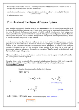 115
Equation (6) can be used to calculate c (damping coefficient) and  (time constant = amount of time to
decaye times) with DataStudio interface and software.
Another important formula is  = ω0/2Q, where Q is the quality factor and ω0
2= κ / I (see Eq.3’). The ratio
ζ = α/ω0 = (2Q)-1 (8)
is called the damping ratio.
Free vibration of One Degree of Freedom Systems
Free vibration of a system is vibration due to its own internal forces (free of external impressive forces). It
is initiated by an initial deviation (an energy input) of the system from its static equilibrium position. Once
the initial deviation (a displacement or a velocity or both) is suddenly withdrawn, the strain energy stored
in the system forces the system to return to its original, static equilibrium configuration. Due to the inertia
of the system, the system will not return to the equilibrium configuration in a straightforward way. Instead
it will oscillate about this position  free vibration.
A system experiencing free vibration oscillates at one or more of its natural frequencies, which are
properties of its mass and stiffness distribution. If there is no damping (an undamped system), the system
vibrates at the (undamped) frequency (frequencies) forever. Otherwise, it vibrates at the (damped)
frequency (frequencies) and dies out gradually. When damping is not large, as in most cases in
engineering, undamped and damped frequencies are very close. Therefore usually no distinction is made
between the two types of frequencies.
The number of natural frequencies of a system equals to the number of its degrees-of-freedom. Normally,
the low frequencies are more important.
Damping always exists in materials. This damping is called material damping, which is always positive
(dissipating energy). However, air flow, friction and others may ‘present’ negative damping.
Undamped Free Vibration
Equation of motion based on the free-body diagram
0

kx
x
m

0
2
n 
 x
x 


m
k

n

natural frequency
k
m

 2

A andB are determined by the initial conditions.
t
B
t
A
t
x n
n 
 cos
sin
)
( 

Sin or Cos
?
period
 