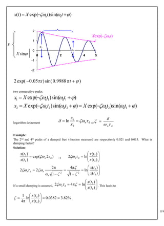 119
)
sin(
)
exp(
)
( d
n 

 

 t
t
X
t
x
-2
-1
0
1
2
0 1 2 3 4 5
)
9988
.
0
sin(
)
05
.
0
exp(
2 



 t
t
two consecutive peaks:
)
sin(
)
exp(
)
sin(
)
exp(
)
sin(
)
exp(
1
d
2
n
2
d
2
n
2
1
d
1
n
1


















t
t
X
t
t
X
x
t
t
X
x
logarithm decrement 
d
n
2
1
ln 

 

x
x
d
n


 
Example:
The 2nd and 4th peaks of a damped free vibration measured are respectively 0.021 and 0.013. What is
damping factor?
Solution:

)
2
exp(
)
(
)
(
d
4
2

n
t
x
t
x
 








)
(
)
(
ln
2
4
2
d
t
x
t
x
n














)
(
)
(
ln
1
π
4
1
π
2
2
2
4
2
2
2
d
t
x
t
x
n
n
n







If a small damping is assumed, . This leads to










)
(
)
(
ln
π
4
2
4
2
d
t
x
t
x
n 


.
%
82
.
3
0382
.
0
)
(
)
(
ln
π
4
1
4
2











t
x
t
x


sin
X
X x1
x2
Xexp(-nt)
 