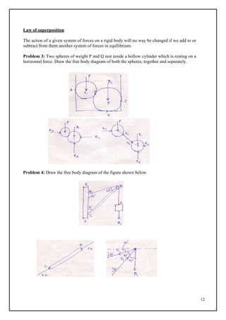 12
Law of superposition
The action of a given system of forces on a rigid body will no way be changed if we add to or
subtract from them another system of forces in equllibrium.
Problem 3: Two spheres of weight P and Q rest inside a hollow cylinder which is resting on a
horizontal force. Draw the free body diagram of both the spheres, together and separately.
Problem 4: Draw the free body diagram of the figure shown below.
 