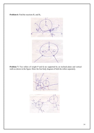 14
Problem 6: Find the reactions R1 and R2.
Problem 7: Two rollers of weight P and Q are supported by an inclined plane and vertical
walls as shown in the figure. Draw the free body diagram of both the rollers separately.
 