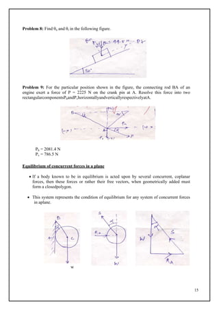 15
Problem 8: Find θn and θt in the following figure.
Problem 9: For the particular position shown in the figure, the connecting rod BA of an
engine exert a force of P = 2225 N on the crank pin at A. Resolve this force into two
rectangularcomponentsPhandPvhorizontallyandverticallyrespectivelyatA.
Ph = 2081.4 N
Pv = 786.5 N
Equilibrium of concurrent forces in a plane
 If a body known to be in equilibrium is acted upon by several concurrent, coplanar
forces, then these forces or rather their free vectors, when geometrically added must
form a closedpolygon.
 This system represents the condition of equilibrium for any system of concurrent forces
in aplane.
w
 