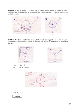 17
Problem: A ball of weight Q = 53.4N rest in a right angled trough as shown in figure.
Determine the forces exerted on the sides of the trough at D and E if all the surfaces are
perfectlysmooth.
W
Problem: An electric light fixture of weight Q = 178 N is supported as shown in figure.
Determine the tensile forces S1 and S2 in the wires BA and BC, if their angles of inclination
aregiven.
S1

S2

178
sin135 sin150 sin75
S1 cosP
S = Psecα
 