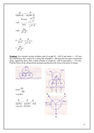 21
1
l2
d2
l2
d2
1
l2
d2
l2
d2
W
Q

W
sin(90) sin(180)
W
d
W cos l
Q   
sin
l
Q
Wd
S 
sin 

l

Wl
Problem: Two smooth circular cylinders each of weight W = 445 N and radius r = 152 mm
are connected at their centres by a string AB of length l = 406 mm and rest upon a horizontal
plane, supporting above them a third cylinder of weight Q = 890 N and radius r = 152 mm.
Find the forces in the string and the pressures produced on the floor at the point of contact.
cos
203
304
48.1 Rg Rf
Rg

Re

Q
sin138.1 sin138.1 83.8
Rg Re  597.86N
Q
W
 