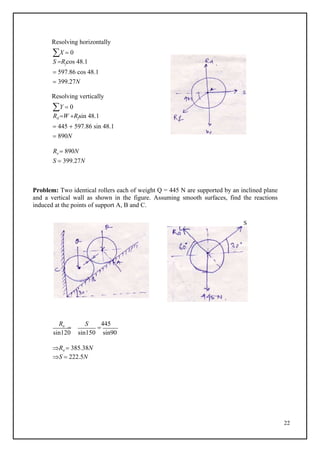 22
Resolving horizontally
X  0
S Rfcos 48.1
 597.86 cos 48.1
 399.27N
Resolving vertically
Y  0
Rd W Rfsin 48.1
 445  597.86 sin 48.1
 890N
Re  890N
S  399.27N
Problem: Two identical rollers each of weight Q = 445 N are supported by an inclined plane
and a vertical wall as shown in the figure. Assuming smooth surfaces, find the reactions
induced at the points of support A, B and C.
S
Ra

S

445
sin120 sin150 sin90
Ra  385.38N
S  222.5N
 