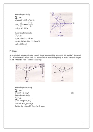 23
Resolving vertically
Y  0
Rb cos 60  445 S sin 30
Rb
3
 445
222.5 Rc
2 2
Rb  642.302N
Resolving horizontally
X  0
RcR b sin 30 S cos 30
 642.302 sin 30  222.5 cos 30
Rc 513.84N
Problem:
A weight Q is suspended from a small ring C supported by two cords AC and BC. The cord
AC is fastened at A while cord BC passes over a frictionless pulley at B and carries a weight
P. If P = Q and α = 50˚, find the value of β.
Resolving horizontally
X  0
S sin 50 Q sin 
Resolving vertically
Y  0
S cos 50 Q sin Q
S cos 50 Q(1cos)
Putting the value of S from Eq. 1, weget
(1)
 