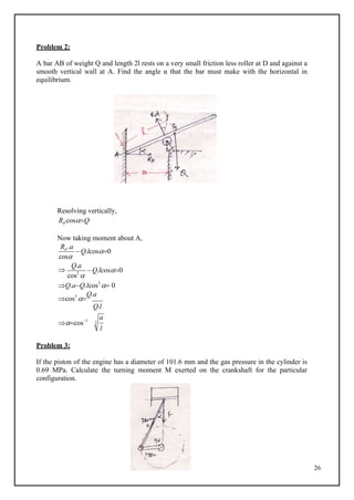 26
Problem 2:
A bar AB of weight Q and length 2l rests on a very small friction less roller at D and against a
smooth vertical wall at A. Find the angle α that the bar must make with the horizontal in
equilibrium.
B
Resolving vertically,
Rd cosQ
Now taking moment about A,
Rd .a
cos
Q.lcos0

Q.a
cos2

Q.lcos0
Q.aQ.lcos3
 0
cos3

Q.a
Q.l
cos1
Problem 3:
If the piston of the engine has a diameter of 101.6 mm and the gas pressure in the cylinder is
0.69 MPa. Calculate the turning moment M exerted on the crankshaft for the particular
configuration.
a
3
l
 