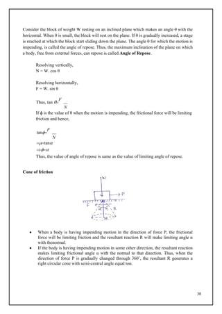 30
Consider the block of weight W resting on an inclined plane which makes an angle θ with the
horizontal. When θ is small, the block will rest on the plane. If θ is gradually increased, a stage
is reached at which the block start sliding down the plane. The angle θ for which the motion is
impending, is called the angle of repose. Thus, the maximum inclination of the plane on which
a body, free from external forces, can repose is called Angle of Repose.
Resolving vertically,
N = W. cos θ
Resolving horizontally,
F = W. sin θ
Thus, tan 
F
N
If ɸ is the value of θ when the motion is impending, the frictional force will be limiting
friction and hence,
tan
F
N
tan

Thus, the value of angle of repose is same as the value of limiting angle of repose.
Cone of friction
 When a body is having impending motion in the direction of force P, the frictional
force will be limiting friction and the resultant reaction R will make limiting angle α
with thenormal.
 If the body is having impending motion in some other direction, the resultant reaction
makes limiting frictional angle α with the normal to that direction. Thus, when the
direction of force P is gradually changed through 360˚, the resultant R generates a
right circular cone with semi-central angle equal toα.
 
