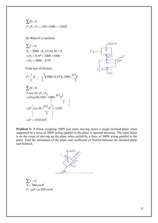 32
H  0
P F1 F2  250 1000  1250N
(b) When P is inclined:
V  0
N2  2000 N1 P.sin 30  0
N2  0.5P  2000 1000
N2  3000  0.5P
From law of friction,
F 
1
N
2
3
2

1
30000.5P1000
0.5
P
3 3
H  0
P cos 30 F1 F2
Pcos30250

1000
0.5
P

 3 
 
P

cos 30 
0.5
P

 1250
 3 
 
P  1210.43N
Problem 2: A block weighing 500N just starts moving down a rough inclined plane when
supported by a force of 200N acting parallel to the plane in upward direction. The same block
is on the verge of moving up the plane when pulled by a force of 300N acting parallel to the
plane. Find the inclination of the plane and coefficient of friction between the inclined plane
and theblock.
V  0
N  500.cos
F1 N .500 cos
 
