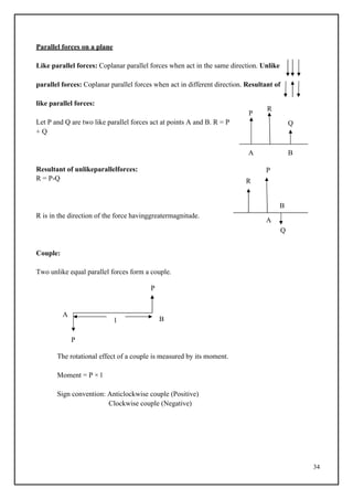 34
P
R
Q
l
Parallel forces on a plane
Like parallel forces: Coplanar parallel forces when act in the same direction. Unlike
parallel forces: Coplanar parallel forces when act in different direction. Resultant of
like parallel forces:
Let P and Q are two like parallel forces act at points A and B. R = P
+ Q
A B
Resultant of unlikeparallelforces: P
R = P-Q R
B
R is in the direction of the force havinggreatermagnitude.
A
Q
Couple:
Two unlike equal parallel forces form a couple.
P
A
B
P
The rotational effect of a couple is measured by its moment.
Moment = P × l
Sign convention: Anticlockwise couple (Positive)
Clockwise couple (Negative)
 