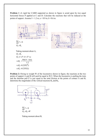 35
Problem 1 :A rigid bar CABD supported as shown in figure is acted upon by two equal
horizontal forces P applied at C and D. Calculate the reactions that will be induced at the
points of support. Assume l = 1.2 m, a = 0.9 m, b =0.6 m.
V  0
Ra Rb
Taking moment about A,
Ra Rb
Rb l P b P a
Rb 
P(0.9  0.6)
1.2
Rb 0.25P()
Ra 0.25P()
Problem 2: Owing to weight W of the locomotive shown in figure, the reactions at the two
points of support A and B will each be equal to W/2. When the locomotive is pulling the train
and the drawbar pull P is just equal to the total friction at the points of contact A and B,
determine the magnitudes of the vertical reactions Ra and Rb.
V  0
Ra Rb W
Taking moment about B,
 