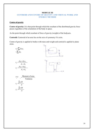 39
c
c
MODULE III
CENTROID AND CENTRE OF GRAVITY AND VIRTUAL WORK AND
ENERGY METHOD
Centre of gravity
Centre of gravity: It is that point through which the resultant of the distributed gravity force
passes regardless of the orientation of the body in space.
As the point through which resultant of force of gravity (weight) of the bodyacts.
Centroid: Centrroid of an area lies on the axis of symmetry if it exits.
Centre of gravity is applied to bodies with mass and weight and centroid is applied to plane
areas.
xcAixiyc
Aiyi
x 
A1x1A2x2
A1 A2
y 
A1y1A2y2
A1 A2
xy 
Moment of area
c c
Totalarea
x 
x.dA
c
A
y 
y.dA
c
A
 