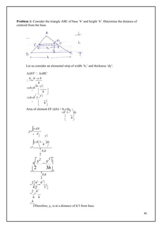 40
h

2 3

Problem 1: Consider the triangle ABC of base ‘b’ and height ‘h’. Determine the distance of
centroid from the base.
Let us consider an elemental strip of width ‘b1’ and thickness ‘dy’.
AEF  ABC

b1

h y b
h
bb
h y
1  h 
 
bb

1
y
1  h
 
Area of element EF (dA) = b1×dy
b

1
y 
dy
 h
 
y
y.dA
c
A
h
 y
y.b1
h
dy
0  
1
b.h
2
y2
b  y3

h


2 3h0
1
b.h
2

2 h2

h3

 

2

h2
h 6

h
3Therefore, yc is at a distance of h/3 from base.
 