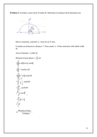41
 3

Problem 2: Consider a semi-circle of radius R. Determine its distance from diametral axis.
Due to symmetry, centroid ‘yc’ must lie on Y-axis.
Consider an element at a distance ‘r’ from centre ‘o’ of the semicircle with radial width
dr.
Area of element = (r.dθ)×dr
Moment of area about x = y.dA
 R
r.d.drr.sin
00
R
r 2
sin.dr.d
0 0
r2
.dr.sin.d
0 0

r3

R
  
0 0

R3
.sin.d
 .sin.d
0 3

R3
cos

3

R3
3
0
11

2
R3
3
y
Moment of area
c
Totalarea
 R
 