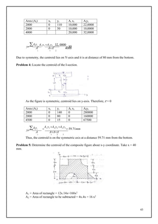 43
Area (Ai) xi yi Ai xi Aiyi
2000 0 110 10,000 22,0000
2000 0 50 10,000 10,0000
4000 20,000 32,0000
y
Aiyi

A1 y1 A2 y2

32, 0000
 80
c
A AA 4000
i 1 2
Due to symmetry, the centroid lies on Y-axis and it is at distance of 80 mm from the bottom.
Problem 4: Locate the centroid of the I-section.
As the figure is symmetric, centroid lies on y-axis. Therefore, x = 0
Area (Ai) xi yi Ai xi Aiyi
2000 0 140 0 280000
2000 0 80 0 160000
4500 0 15 0 67500
y
Aiyi 
A1 y1 A2 y2 A3 y3
 59.71mm
c
A AAA
i 1 2 3
Thus, the centroid is on the symmetric axis at a distance 59.71 mm from the bottom.
Problem 5: Determine the centroid of the composite figure about x-y coordinate. Take x = 40
mm.
A1 = Area of rectangle = 12x.14x=168x2
A2 = Area of rectangle to be subtracted = 4x.4x = 16 x2
 