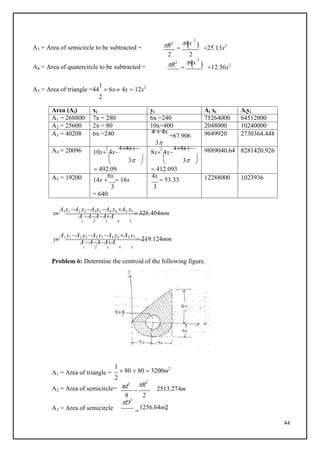 44
 
 

2

 2
A3 = Area of semicircle to be subtracted = R2 4x
2
 25.13x2
2 2
A4 = Area of quatercircle to be subtracted = R2 4x
2
 12.56x2
A5 = Area of triangle =44
1
 6x  4x  12x2
2
Area (Ai) xi yi Ai xi Aiyi
A1 = 268800 7x = 280 6x =240 75264000 64512000
A2 = 25600 2x = 80 10x=400 2048000 10240000
A3 = 40208 6x =240 4  4x
=67.906
3
9649920 2730364.448
A4 = 20096 10x

4x
44x
 3 
 
 492.09
8x

4x
44x
 3 
 
 412.093
9889040.64 8281420.926
A5 = 19200 14x 
6x
 16x
4x
 53.33 12288000 1023936
3 3
= 640
x
A1x1 A2 x2 A3x3 A4 x4 A5 x5
 326.404mm
c
A AAAA
1 2 3 4 5
y
A1 y1 A2 y2 A3 y3 A4 y4 A5 y5
 219.124mm
c
A AAAA
1 2 3 4 5
Problem 6: Determine the centroid of the following figure.
A1 = Area of triangle =
1
 80  80  3200m2
2
A2 = Area of semicircle= d2 R2
2513.274m
A3 = Area of semicircle
8 2
D2
1256.64m2
 
