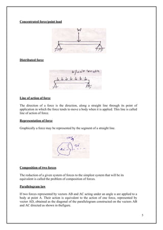 5
Concentrated force/point load
Distributed force
Line of action of force
The direction of a force is the direction, along a straight line through its point of
application in which the force tends to move a body when it is applied. This line is called
line of action of force.
Representation of force
Graphically a force may be represented by the segment of a straight line.
Composition of two forces
The reduction of a given system of forces to the simplest system that will be its
equivalent is called the problem of composition of forces.
Parallelogram law
If two forces represented by vectors AB and AC acting under an angle α are applied to a
body at point A. Their action is equivalent to the action of one force, represented by
vector AD, obtained as the diagonal of the parallelogram constructed on the vectors AB
and AC directed as shown in thefigure.
 