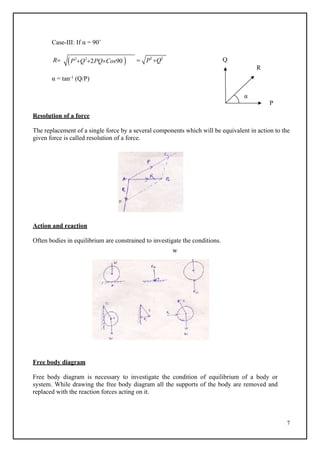 7
P2
Q2
2PQCos90
 P2
Q2
Case-III: If α = 90˚
R  Q
R
α = tan-1 (Q/P)
α
P
Resolution of a force
The replacement of a single force by a several components which will be equivalent in action to the
given force is called resolution of a force.
Action and reaction
Often bodies in equilibrium are constrained to investigate the conditions.
w
Free body diagram
Free body diagram is necessary to investigate the condition of equilibrium of a body or
system. While drawing the free body diagram all the supports of the body are removed and
replaced with the reaction forces acting on it.
 