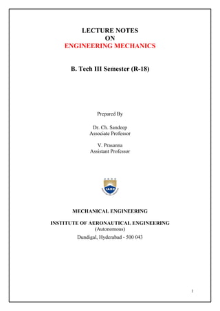 1
LECTURE NOTES
ON
ENGINEERING MECHANICS
B. Tech III Semester (R-18)
Prepared By
Dr. Ch. Sandeep
Associate Professor
V. Prasanna
Assistant Professor
MECHANICAL ENGINEERING
INSTITUTE OF AERONAUTICAL ENGINEERING
(Autonomous)
Dundigal, Hyderabad - 500 043
 