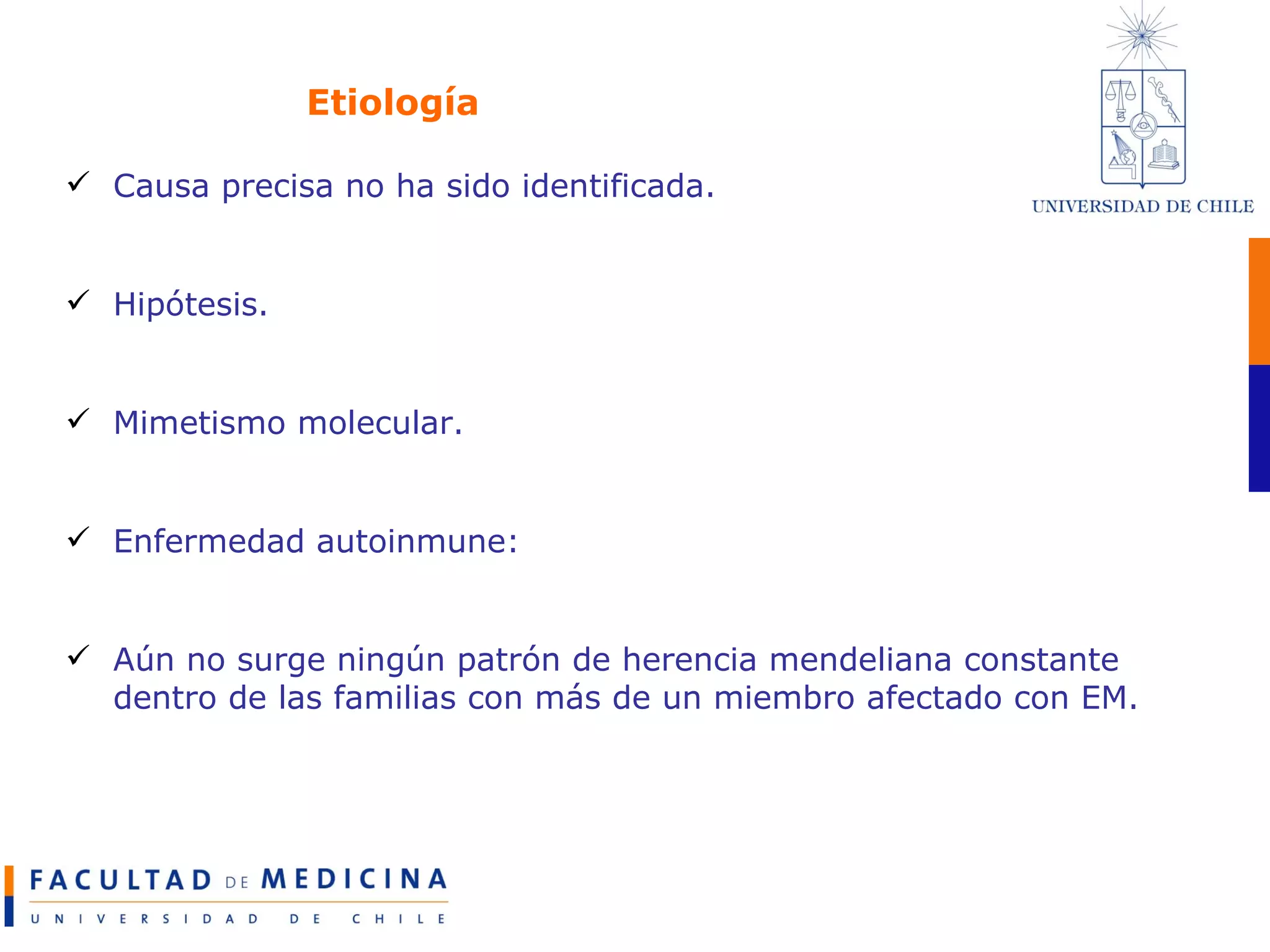 Etiología Causa precisa no ha sido identificada. Hipótesis. Mimetismo molecular. Enfermedad autoinmune: Aún no surge ningún patrón de herencia mendeliana constante dentro de las familias con más de un miembro afectado con EM. 